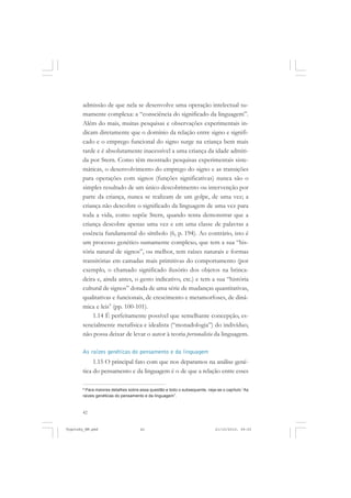 42
admissão de que nela se desenvolve uma operação intelectual su-
mamente complexa: a “consciência do significado da linguagem”.
Além do mais, muitas pesquisas e observações experimentais in-
dicam diretamente que o domínio da relação entre signo e signifi-
cado e o emprego funcional do signo surge na criança bem mais
tarde e é absolutamente inacessível a uma criança da idade admiti-
da por Stern. Como têm mostrado pesquisas experimentais siste-
máticas, o desenvolvimento do emprego do signo e as transições
para operações com signos (funções significativas) nunca são o
simples resultado de um único descobrimento ou intervenção por
parte da criança, nunca se realizam de um golpe, de uma vez; a
criança não descobre o significado da linguagem de uma vez para
toda a vida, como supõe Stern, quando tenta demonstrar que a
criança descobre apenas uma vez e em uma classe de palavras a
essência fundamental do símbolo (6, p. 194). Ao contrário, isto é
um processo genético sumamente complexo, que tem a sua “his-
tória natural de signos”, ou melhor, tem raízes naturais e formas
transitórias em camadas mais primitivas do comportamento (por
exemplo, o chamado significado ilusório dos objetos na brinca-
deira e, ainda antes, o gesto indicativo, etc.) e tem a sua “história
cultural de signos” dotada de uma série de mudanças quantitativas,
qualitativas e funcionais, de crescimento e metamorfoses, de dinâ-
mica e leis9
(pp. 100-101).
1.14 É perfeitamente possível que semelhante concepção, es-
sencialmente metafísica e idealista (“monadologia”) do indivíduo,
não possa deixar de levar o autor à teoria personalista da linguagem.
As raízes genéticas do pensamento e da linguagem
1.15 O principal fato com que nos deparamos na análise gené-
tica do pensamento e da linguagem é o de que a relação entre esses
9
Para maiores detalhes sobre essa questão e todo o subsequente, veja-se o capítulo “As
raízes genéticas do pensamento e da linguagem”.
Vygotsky_NM.pmd 21/10/2010, 09:5542
 