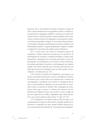 43
processos não é uma grandeza constante, imutável, ao longo de
todo o desenvolvimento, mas uma grandeza variável. A relação en-
tre pensamento e linguagem modifica-se no processo de desenvol-
vimento tanto no sentido quantitativo quanto qualitativo. Em outros
termos, o desenvolvimento da linguagem e do pensamento realiza-
se de forma não paralela e desigual. As curvas desse desenvolvimen-
to convergem e divergem constantemente, cruzam-se, nivelam-se em
determinados períodos e seguem paralelamente, chegam a confluir
em algumas de suas partes para, depois, tornar a bifurcar-se.
Isto é correto tanto em termos de filogênese quanto de
ontogênese. Adiante tentaremos mostrar que, nos processos de
desintegração, de involução e mudança patológica, a relação entre
pensamento e linguagem não é constante para todos os casos de
perturbação, de retardamento, de inversão no desenvolvimento,
de mudança patológica do intelecto ou da linguagem, mas adquire
sempre uma forma específica que caracteriza precisamente um
dado tipo de processo patológico, para um dado quadro de per-
turbações e retardamentos (p. 111).
1.16 Contudo, na fonética dos chimpanzés, encontramos um
número tão grande de elementos sonoros, semelhantes à fonética
do homem, que se pode supor com segurança que a ausência de
uma linguagem “semelhante à do homem” no chimpanzé não se
deve a causas periféricas. Delacroix, que tem toda razão ao consi-
derar correta a conclusão de Köhler sobre a linguagem do chim-
panzé, afirma que os gestos e a mímica dos macacos não são
periféricos por algumas causas: não revelam o menos vestígio de
que eles expressem (ou melhor, signifiquem algo objetivamente,
isto é, que exerçam a função de signo) (15m p. 77) (pp. 115-116).
1.17 O chimpanzé é um animal social no mais alto grau, e seu
comportamento só pode ser efetivamente entendido quando ele se
encontra na companhia de outros animais. Köhler descreveu for-
mas extremamente diversificadas de “comunicação por linguagem”
Vygotsky_NM.pmd 21/10/2010, 09:5543
 