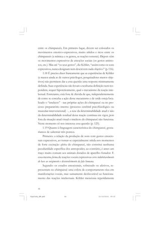 44
entre os chimpanzés. Em primeiro lugar, devem ser colocados os
movimentos emotivo-expressivos, muito nítidos e ricos entre os
chimpanzés (a mímica e os gestos, as reações sonoras). Depois vêm
os movimentos expressivos de emoções sociais (os gestos amisto-
sos, etc.). Mas até “os seus gestos”, diz Köhler, “assim como os sons
expressivos,nunca designam nem descrevem nada objetivo” (p. 116).
1.18 É preciso dizer francamente que as experiências de Köhler
(e menos ainda as de outros psicólogos, pesquisadores menos obje-
tivos) não permitem dar a essa questão uma resposta minimamente
definida. Suas experiências não levam a nenhuma definição nem res-
pondem, sequer hipoteticamente, qual o mecanismo da reação inte-
lectual. Entretanto, está fora de dúvida de que, independentemente
de como se conceba a ação desse mecanismo e de onde esteja loca-
lizado o “intelecto” - nas próprias ações do chimpanzé ou no pro-
cesso preparatório interno (processo cerebral psicofisiológico ou
muscular-intervencional) - , a tese da determinabilidade atual e não
da determinabilidade residual dessa reação continua em vigor, pois
fora da situação atual visual o intelecto do chimpanzé não funciona.
Neste momento só nos interessa essa questão (p. 125).
1.19 Quanto à linguagem característica do chimpanzé, gosta-
ríamos de salientar três pontos.
Primeiro: a relação da produção de sons com gestos emocio-
nais expressivos, ao tornar-se especialmente nítida nos momentos
de forte excitação afetiva do chimpanzé, não constitui nenhuma
peculiaridade específica dos antropoides; ao contrário, é antes um
traço muito comum aos animais dotados de aparelho fonador. E
essa mesma forma de reações vocais expressivas serve indubitavelmente
de base ao surgimento e desenvolvimento da fala humana.
Segundo: os estados emocionais, sobretudo os afetivos, re-
presentam no chimpanzé uma esfera de comportamento rica em
manifestações vocais, mas sumamente desfavorável ao funciona-
mento das reações intelectuais. Köhler menciona repetidamente
Vygotsky_NM.pmd 21/10/2010, 09:5544
 