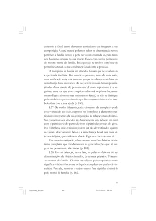 49
concreto e fatual entre elementos particulares que integram a sua
composição. Assim, nunca podemos saber se determinada pessoa
pertence à família Petrov e pode ser assim chamada se, para tanto
nos baseamos apenas na sua relação lógica com outros portadores
do mesmo nome de família. Essa questão se resolve com base na
pertinência fatual ou na semelhança fatual entre as pessoas.
O complexo se baseia em vínculos fatuais que se revelam na
experiência imediata. Por isso ele representa, antes de mais nada,
uma unificação concreta com um grupo de objetos com base na
semelhança física entre eles. Daí decorrem todas as demais peculia-
ridades desse modo de pensamento. A mais importante é a se-
guinte: uma vez que esse complexo não está no plano do pensa-
mento lógico-abstrato mas no concreto-fatual, ele não se distingue
pela unidade daqueles vínculos que lhe servem de base e são esta-
belecidos com a sua ajuda (p. 180).
1.27 De modo diferente, cada elemento do complexo pode
estar vinculado ao todo, expresso no complexo, a elementos par-
ticulares integrantes da sua composição, às relações mais diversas.
No conceito, esses vínculos são basicamente uma relação do geral
com o particular e do particular com o particular através do geral.
No complexo, esses vínculos podem ser tão diversificados quanto
o contato diversamente fatual e a semelhança fatual dos mais di-
versos objetos, que estão em relação lógica e concreta entre si.
Em nossa investigação, observamos cinco fases básicas de sis-
tema complexo, que fundamentam as generalizações que aí sur-
gem no pensamento da criança (p. 181).
1.28 Para as crianças, nessa fase, as palavras deixam de ser
denominações de objetos isolados, de nomes próprios. Tornam-
-se nomes de família. Chamar um objeto pelo respectivo nome
significa relacioná-lo a esse ou àquele complexo ao qual está vin-
culado. Para ela, nomear o objeto nessa fase significa chamá-lo
pelo nome de família (p. 182).
Vygotsky_NM.pmd 21/10/2010, 09:5549
 