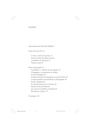 SUMÁRIO
Apresentação, por Fernando Haddad, 7
Ensaio, por Ivan Ivic, 11
A vida e a obra de Vygotsky, 12
Teoria do desenvolvimento mental
e problemas de educação, 15
Vygotsky atual, 30
Textos selecionados, 35
O problema e o método de investigação, 35
A linguagem e o pensamento da criança
na teoria de Piaget, 38
O desenvolvimento da linguagem na teoria de Stern, 41
As raízes genéticas do pensamento e da linguagem, 42
Estudo experimental
do desenvolvimento dos conceitos, 46
Estudo do desenvolvimento
dos conceitos científicos na infância, 60
Pensamento e palavra, 73
Cronologia, 125
Vygotsky_NM.pmd 21/10/2010, 09:555
 
