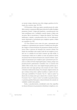 51
ao mesmo tempo, relaciona esses dois estágios genéticos da for-
mação dos conceitos (pp. 190-191).
1.30 Encontrar o limite que separa o pseudoconceito do verda-
deiroconceitoésumamentedifícil,quaseinacessívelàanálisefenotípica
puramente formal. A julgar pela aparência, o pseudoconceito tem
tanta semelhança com o verdadeiro conceito quanto a baleia com
um peixe. Mas se recorrermos à “origem das espécies” das formas
intelectuais e animais, o pseudoconceito deve ser tão indiscutivel-
mente relacionado ao pensamento por complexos quanto a baleia
aos mamíferos (p. 195).
1.31 Essa natureza serve como elo entre o pensamento por
complexos e o pensamento por conceitos. Combina esses dois gran-
des estágios no desenvolvimento do pensamento infantil, revela aos
nossos olhos o processo de formação dos conceitos infantis. Em
função da contradição nela contida, sendo ela um complexo, já con-
tém em si o embrião de um futuro conceito que dela medra. A
comunicação verbal com os adultos se torna um poderoso móvel,
um potente fator de desenvolvimento dos conceitos infantis. A pas-
sagem do pensamento por complexos para o pensamento por con-
ceitos se realiza de forma imperceptível para a criança, porque seus
pseudoconceitos praticamente coincidem com os conceitos dos
adultos. Desse modo, cria-se uma original situação genética que re-
presenta antes uma regra geral que uma exceção em todo o desen-
volvimento intelectual da criança. Essa situação original consiste em
que a criança começa antes a aplicar na prática e a operar com con-
ceitos que a assimilá-los. O conceito “em si” e “para os outros” se
desenvolve na criança antes que se desenvolva o conceito “para si”.
O conceito “em si” e “para os outros”, já contido no pseudoconceito,
é a premissa genética básica para o desenvolvimento do conceito no
verdadeiro sentido desta palavra.
Assim, o pseudoconceito, considerado como fase específica
no desenvolvimento do pensamento infantil por complexos, con-
Vygotsky_NM.pmd 21/10/2010, 09:5551
 