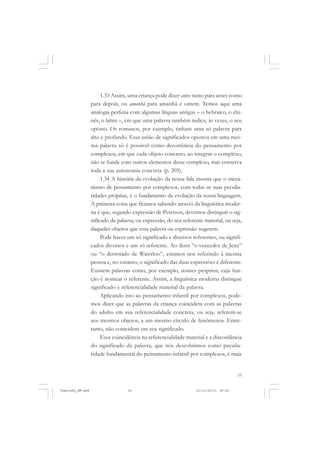 53
1.33 Assim, uma criança pode dizer antes tanto para antes como
para depois, ou amanhã para amanhã e ontem. Temos aqui uma
analogia perfeita com algumas línguas antigas – o hebraico, o chi-
nês, o latim –, em que uma palavra também indica, às vezes, o seu
oposto. Os romanos, por exemplo, tinham uma só palavra para
alto e profundo. Essa união de significados opostos em uma mes-
ma palavra só é possível como decorrência do pensamento por
complexos, em que cada objeto concreto, ao integrar o complexo,
não se funde com outros elementos desse complexo, mas conserva
toda a sua autonomia concreta (p. 205).
1.34 A história da evolução da nossa fala mostra que o meca-
nismo de pensamento por complexos, com todas as suas peculia-
ridades próprias, é o fundamento da evolução da nossa linguagem.
A primeira coisa que ficamos sabendo através da linguística moder-
na é que, segundo expressão de Peterson, devemos distinguir o sig-
nificado da palavra, ou expressão, do seu referente material, ou seja,
daqueles objetos que essa palavra ou expressão sugerem.
Pode haver um só significado e diversos referentes, ou signifi-
cados diversos e um só referente. Ao dizer “o vencedor de Jena”
ou “o derrotado de Waterloo”, estamos nos referindo à mesma
pessoa e, no entanto, o significado das duas expressões é diferente.
Existem palavras como, por exemplo, nomes próprios, cuja fun-
ção é nomear o referente. Assim, a linguística moderna distingue
significado e referencialidade material da palavra.
Aplicando isto ao pensamento infantil por complexos, pode-
mos dizer que as palavras da criança coincidem com as palavras
do adulto em sua referencialidade concreta, ou seja, referem-se
aos mesmos objetos, a um mesmo círculo de fenômenos. Entre-
tanto, não coincidem em seu significado.
Essa coincidência na referencialidade material e a discordância
do significado da palavra, que nós descobrimos como peculia-
ridade fundamental do pensamento infantil por complexos, é mais
Vygotsky_NM.pmd 21/10/2010, 09:5553
 