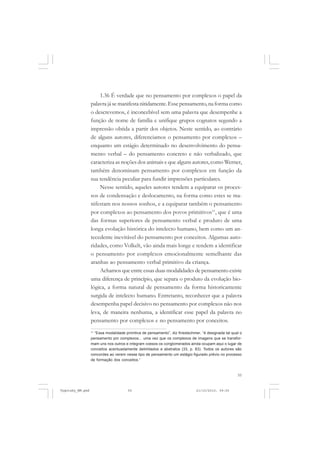 55
1.36 É verdade que no pensamento por complexos o papel da
palavra já se manifesta nitidamente.Esse pensamento, na forma como
o descrevemos, é inconcebível sem uma palavra que desempenhe a
função de nome de família e unifique grupos cognatos segundo a
impressão obtida a partir dos objetos. Neste sentido, ao contrário
de alguns autores, diferenciamos o pensamento por complexos –
enquanto um estágio determinado no desenvolvimento do pensa-
mento verbal – do pensamento concreto e não verbalizado, que
caracteriza as noções dos animais e que alguns autores, como Werner,
também denominam pensamento por complexos em função da
sua tendência peculiar para fundir impressões particulares.
Nesse sentido, aqueles autores tendem a equiparar os proces-
sos de condensação e deslocamento, na forma como estes se ma-
nifestam nos nossos sonhos, e a equiparar também o pensamento
por complexos ao pensamento dos povos primitivos11
, que é uma
das formas superiores de pensamento verbal e produto de uma
longa evolução histórica do intelecto humano, bem como um an-
tecedente inevitável do pensamento por conceitos. Algumas auto-
ridades, como Volkelt, vão ainda mais longe e tendem a identificar
o pensamento por complexos emocionalmente semelhante das
aranhas ao pensamento verbal primitivo da criança.
Achamos que entre essas duas modalidades de pensamento existe
uma diferença de princípio, que separa o produto da evolução bio-
lógica, a forma natural de pensamento da forma historicamente
surgida de intelecto humano. Entretanto, reconhecer que a palavra
desempenha papel decisivo no pensamento por complexos não nos
leva, de maneira nenhuma, a identificar esse papel da palavra no
pensamento por complexos e no pensamento por conceitos.
11
“Essa modalidade primitiva de pensamento”, diz Krestschmer, “é designada tal qual o
pensamento por complexos... uma vez que os complexos de imagens que se transfor-
mam uns nos outros e integram coesos os conglomerados ainda ocupam aqui o lugar de
conceitos acentuadamente delimitados e abstratos (33, p. 83). Todos os autores são
concordes ao verem nesse tipo de pensamento um estágio figurado prévio no processo
de formação dos conceitos.”
Vygotsky_NM.pmd 21/10/2010, 09:5555
 