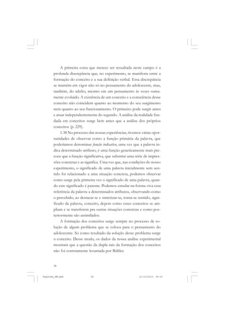 58
A primeira coisa que merece ser ressaltada neste campo é a
profunda discrepância que, no experimento, se manifesta entre a
formação do conceito e a sua definição verbal. Essa discrepância
se mantém em vigor não só no pensamento do adolescente, mas,
também, do adulto, mesmo em um pensamento às vezes suma-
mente evoluído. A existência de um conceito e a consciência desse
conceito não coincidem quanto ao momento do seu surgimento
nem quanto ao seu funcionamento. O primeiro pode surgir antes
e atuar independentemente do segundo. A análise da realidade fun-
dada em conceitos surge bem antes que a análise dos próprios
conceitos (p. 229).
1.38 No processo das nossas experiências, tivemos várias opor-
tunidades de observar como a função primária da palavra, que
poderíamos denominar função indicativa, uma vez que a palavra in-
dica determinado atributo, é uma função geneticamente mais pre-
coce que a função significativa, que substitui uma série de impres-
sões concretas e as significa. Uma vez que, nas condições do nosso
experimento, o significado de uma palavra inicialmente sem sen-
tido foi relacionado a uma situação concreta, podemos observar
como surge pela primeira vez o significado de uma palavra, quan-
do este significado é patente. Podemos estudar na forma viva essa
referência da palavra a determinados atributos, observando como
o percebido, ao destacar-se e sintetizar-se, torna-se sentido, signi-
ficado da palavra, conceito, depois como esses conceitos se am-
pliam e se transferem pra outras situações concretas e como pos-
teriormente são assimilados.
A formação dos conceitos surge sempre no processo de so-
lução de algum problema que se coloca para o pensamento do
adolescente. Só como resultado da solução desse problema surge
o conceito. Desse modo, os dados da nossa análise experimental
mostram que a questão da dupla raiz da formação dos conceitos
não foi corretamente levantada por Bühler.
Vygotsky_NM.pmd 21/10/2010, 09:5558
 