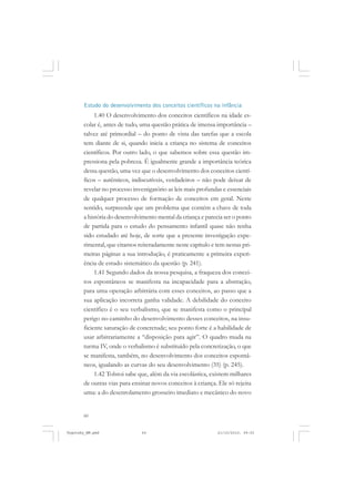 60
Estudo do desenvolvimento dos conceitos científicos na infância
1.40 O desenvolvimento dos conceitos científicos na idade es-
colar é, antes de tudo, uma questão prática de imensa importância –
talvez até primordial – do ponto de vista das tarefas que a escola
tem diante de si, quando inicia a criança no sistema de conceitos
científicos. Por outro lado, o que sabemos sobre essa questão im-
pressiona pela pobreza. É igualmente grande a importância teórica
dessa questão, uma vez que o desenvolvimento dos conceitos cientí-
ficos – autênticos, indiscutíveis, verdadeiros – não pode deixar de
revelar no processo investigatório as leis mais profundas e essenciais
de qualquer processo de formação de conceitos em geral. Neste
sentido, surpreende que um problema que contém a chave de toda
a história do desenvolvimento mental da criança e parecia ser o ponto
de partida para o estudo do pensamento infantil quase não tenha
sido estudado até hoje, de sorte que a presente investigação expe-
rimental, que citamos reiteradamente neste capítulo e tem nestas pri-
meiras páginas a sua introdução, é praticamente a primeira experi-
ência de estudo sistemático da questão (p. 241).
1.41 Segundo dados da nossa pesquisa, a fraqueza dos concei-
tos espontâneos se manifesta na incapacidade para a abstração,
para uma operação arbitrária com esses conceitos, ao passo que a
sua aplicação incorreta ganha validade. A debilidade do conceito
científico é o seu verbalismo, que se manifesta como o principal
perigo no caminho do desenvolvimento desses conceitos, na insu-
ficiente saturação de concretude; seu ponto forte é a habilidade de
usar arbitrariamente a “disposição para agir”. O quadro muda na
turma IV, onde o verbalismo é substituído pela concretização, o que
se manifesta, também, no desenvolvimento dos conceitos espontâ-
neos, igualando as curvas do seu desenvolvimento (35) (p. 245).
1.42 Tolstoi sabe que, além da via escolástica, existem milhares
de outras vias para ensinar novos conceitos à criança. Ele só rejeita
uma: a do desenrolamento grosseiro imediato e mecânico do novo
Vygotsky_NM.pmd 21/10/2010, 09:5560
 