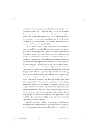 62
conceito do processo de ensino escolar. Mas, como mostra a pes-
quisa, este trabalho não é o fim, mas o início do desenvolvimento
do conceito científico, e não só não exclui os processos propria-
mente ditos de desenvolvimento como lhes dá uma nova orienta-
ção e coloca os processos da aprendizagem e desenvolvimento
em novas reações maximamente favoráveis do ponto de vista dos
objetivos finais da escola (pp. 249-251).
1.43 Ao mesmo tempo, Piaget comete erros que depreciam a
parte correta do seu raciocínio. Estamos interessados principalmen-
te em três momentos equivocados, inter-relacionados no pensamento
do estudioso suíço. Primeiro: paralelamente ao reconhecimento da
possibilidade de estudo independente dos conceitos infantis não es-
pontâneos, paralelamente à afirmação de que esses conhecimentos
têm profundas raízes no pensamento infantil, ainda assim Piaget ten-
de a uma afirmação oposta, segundo a qual só os conceitos espon-
tâneos da criança e as suas representações espontâneas podem servir
como fonte de conhecimento imediato da originalidade qualitativa
do pensamento infantil. Os conceitos não espontâneos da criança,
que se formaram sob a influência dos adultos que a rodeiam, refle-
tem não tanto as peculiaridades do pensamento infantil quanto o
grau e o caráter de assimilação das ideias dos adultos. Aqui Piaget
entra em contradição com sua própria ideia correta de que a criança,
ao assimilar um conceito, re-elabora-o, e nesse processo de re-ela-
boração imprime nos conceitos as peculiaridades específicas do seu
próprio pensamento. Entretanto, ele tende a vincular essa tese ape-
nas aos conceitos espontâneos, negando-se a reconhecer que ela
pode ser aplicada também aos conceitos não espontâneos. Nessa
conclusão absolutamente infundada reside o primeiro momento
equivocado da teoria de Piaget.
Segundo: o segundo equívoco da teoria decorre diretamente
do primeiro; uma vez reconhecido que os conceitos não espontâ-
neos da criança não refletem as peculiaridades do pensamento in-
Vygotsky_NM.pmd 21/10/2010, 09:5562
 