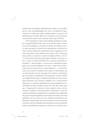 64
infantil carece de qualquer significado para explicar a sua socializa-
ção no curso da aprendizagem; por outro, a socialização do pen-
samento da criança, que ocupa o primeiro plano no processo de
aprendizagem, de modo algum está vinculada ao desenvolvimen-
to interior das noções e dos conceitos infantis (pp. 254-256).
1.44 A segunda tese equivocada de Piaget poderíamos contra-
por a seguinte hipótese mais uma vez de sentido oposto: no pro-
cesso de investigação, os conceitos científicos da criança, como o
seu tipo mais puro de conceitos não espontâneos, revelam não só
traços opostos àqueles que conhecemos da investigação dos con-
ceitos espontâneos, mas, também, traços afins a eles. O limite que
separa ambos os conceitos se mostra sumamente fluido, e no cur-
so real do desenvolvimento pode passar infinitas vezes para am-
bos os lados. O desenvolvimento dos conceitos espontâneos e
científicos – cabe pressupor – são processos intimamente interli-
gados, que exercem influências um sobre o outro. Por um lado –
assim devemos desenvolver as nossas hipóteses –, o desenvolvi-
mento dos conceitos científicos deve apoiar-se forçosamente em
um determinado nível de maturação dos conceitos espontâneos,
que não podem ser indiferentes à formação de conceitos científi-
cos simplesmente porque a experiência imediata nos ensina que o
desenvolvimento dos conceitos científicos só se torna possível
depois que os conceitos espontâneos da criança atingiram um ní-
vel próprio do início da idade escolar. Por outro lado, cabe supor
que o surgimento de conceitos de tipo superior, como o são os
conceitos científicos, não pode deixar de influenciar o nível dos
conceitos espontâneos anteriormente constituídos, pelo simples fato
de que não estão encapsulados na consciência da criança, não estão
separados uns dos outros por uma muralha intransponível, não
fluem por canais isolados mas estão em processo de uma interação
constante, que deve redundar, inevitavelmente, em que as generali-
zações estruturalmente superiores e inerentes aos conceitos cientí-
Vygotsky_NM.pmd 21/10/2010, 09:5564
 