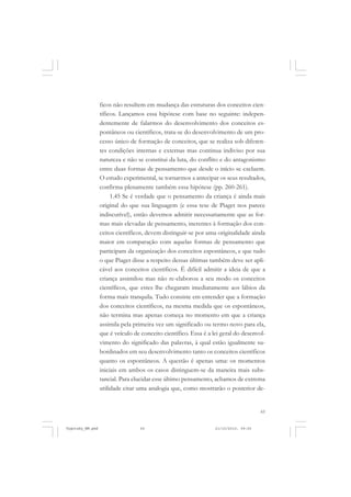 65
ficos não resultem em mudança das estruturas dos conceitos cien-
tíficos. Lançamos essa hipótese com base no seguinte: indepen-
dentemente de falarmos do desenvolvimento dos conceitos es-
pontâneos ou científicos, trata-se do desenvolvimento de um pro-
cesso único de formação de conceitos, que se realiza sob diferen-
tes condições internas e externas mas continua indiviso por sua
natureza e não se constitui da luta, do conflito e do antagonismo
entre duas formas de pensamento que desde o início se excluem.
O estudo experimental, se tornarmos a antecipar os seus resultados,
confirma plenamente também essa hipótese (pp. 260-261).
1.45 Se é verdade que o pensamento da criança é ainda mais
original do que sua linguagem (e essa tese de Piaget nos parece
indiscutível), então devemos admitir necessariamente que as for-
mas mais elevadas de pensamento, inerentes à formação dos con-
ceitos científicos, devem distinguir-se por uma originalidade ainda
maior em comparação com aquelas formas de pensamento que
participam da organização dos conceitos espontâneos, e que tudo
o que Piaget disse a respeito dessas últimas também deve ser apli-
cável aos conceitos científicos. É difícil admitir a ideia de que a
criança assimilou mas não re-elaborou a seu modo os conceitos
científicos, que estes lhe chegaram imediatamente aos lábios da
forma mais tranquila. Tudo consiste em entender que a formação
dos conceitos científicos, na mesma medida que os espontâneos,
não termina mas apenas começa no momento em que a criança
assimila pela primeira vez um significado ou termo novo para ela,
que é veículo de conceito científico. Essa é a lei geral do desenvol-
vimento do significado das palavras, à qual estão igualmente su-
bordinados em seu desenvolvimento tanto os conceitos científicos
quanto os espontâneos. A questão é apenas uma: os momentos
iniciais em ambos os casos distinguem-se da maneira mais subs-
tancial. Para elucidar esse último pensamento, achamos de extrema
utilidade citar uma analogia que, como mostrarão o posterior de-
Vygotsky_NM.pmd 21/10/2010, 09:5565
 