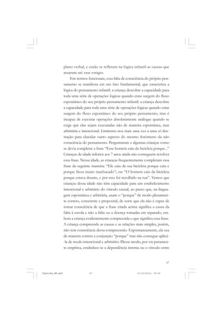 67
plano verbal, e então se refletem na lógica infantil as causas que
atuaram até esse estágio.
Em termos funcionais, essa falta de consciência do próprio pen-
samento se manifesta em um fato fundamental, que caracteriza a
lógica do pensamento infantil: a criança descobre a capacidade para
toda uma série de operações lógicas quando estas surgem do fluxo
espontâneo do seu próprio pensamento infantil: a criança descobre
a capacidade para toda uma série de operações lógicas quando estas
surgem do fluxo espontâneo do seu próprio pensamento, mas é
incapaz de executar operações absolutamente análogas quando se
exige que elas sejam executadas não de maneira espontânea, mas
arbitrária e intencional. Limitemo-nos mais uma vez a uma só ilus-
tração para elucidar outro aspecto do mesmo fenômeno da não
consciência do pensamento. Perguntaram a algumas crianças como
se devia completar a frase “Esse homem caiu da bicicleta porque...”
Crianças de idade inferior aos 7 anos ainda não conseguem resolver
essa frase. Nessa idade, as crianças frequentemente completam essa
frase da seguinte maneira: “Ele caiu da sua bicicleta porque caiu e
porque ficou muito machucado”; ou: “O homem caiu da bicicleta
porque estava doente, e por isso foi recolhido na rua”. Vemos que
crianças dessa idade não têm capacidade para um estabelecimento
intencional e arbitrário do vínculo causal, ao passo que, na lingua-
gem espontânea e arbitrária, usam o “porque” de modo plenamen-
te correto, consciente e proposital, de sorte que ela não é capaz de
tomar consciência de que a frase citada acima significa a causa da
falta à escola e não a falta ou a doença tomadas em separado, em-
bora a criança evidentemente compreenda o que significa essa frase.
A criança compreende as causas e as relações mais simples, porém,
não tem consciência dessa compreensão. Espontaneamente, ela usa
de maneira correta a conjunção “porque” mas não consegue aplicá-
-la de modo intencional e arbitrário. Desse modo, por via puramen-
te empírica, estabelece-se a dependência interna ou o vínculo entre
Vygotsky_NM.pmd 21/10/2010, 09:5567
 