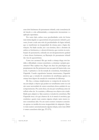 68
esses dois fenômenos do pensamento infantil, a não consciência de
tal vínculo e a não arbitrariedade, a compreensão inconsciente e a
aplicação espontânea.
Por outro lado, ambas essas peculiaridades estão da forma
mais íntima ligadas ao egocentrismo do pensamento infantil e, por
outro, levam a toda uma série de peculiaridades da lógica infantil,
que se manifestam na incapacidade da criança para a lógica das
relações. Na idade escolar, até o seu término, dura o domínio de
ambos os fenômenos, e o desenvolvimento, que consiste na socia-
lização do pensamento, redunda em um desaparecimento gradual
e lento desses fenômenos, na libertação do pensamento infantil
das vias do egocentrismo.
Como isso acontece? De que modo a criança chega com len-
tidão e dificuldade a tomar consciência e a dominar o próprio pen-
samento? Para explicar isto, Piaget cita duas leis psicológicas que
propriamente não lhe pertencem mas nas quais ele baseia toda a sua
teoria. A primeira é a lei da tomada de consciência, formulada por
Claparède. Usando experiências bastante interessantes, Claparède
mostrou que a tomada de consciência da semelhança aparece na
criança bem depois da tomada de consciência da diferença.
De fato, a criança simplesmente se comporta de mesma for-
ma em relação a objetos que podem ser semelhantes entre si se ela
não sente necessidade de tomar consciência dessa unidade do seu
comportamento. Por assim dizer, ela atua por semelhança antes de
refletir sobre ela. Ao contrário, a diferença nos objetos cria a inabi-
lidade para adaptar-se. Que acarreta a tomada de consciência. Daí
Claparède tirou a lei que chamou de lei de tomada de consciência, que
estabelece: quanto mais usamos alguma relação tanto menos te-
mos consciência dela. Ou em outros termos: tomamos consciên-
cia apenas na medida da nossa incapacidade de adaptação. Quan-
to mais usamos automaticamente alguma relação, tanto mais difícil
é tomar consciência dela (pp. 272-275).
Vygotsky_NM.pmd 21/10/2010, 09:5568
 