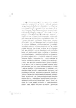 69
1.47 Nos experimentos de Piaget, uma criança diz que uma bola
se dissolveu na água porque era pequena e, em outro, que ela se
dissolveu porque era grande. Se esclarecermos o que acontece no
nosso pensamento quando percebemos uma nítida contradição en-
tre os juízos gerais, compreenderemos o que está faltando ao pensa-
mento infantil para captar a contradição. Como mostra a nossa in-
vestigação, a contradição é percebida quando ambos os conceitos, a
respeito dos quais foi emitido o juízo contraditório, passam a inte-
grar a estrutura de um conceito único e superior situado acima deles.
É quando percebemos que emitimos sobre a mesma coisa dois
juízos opostos. Mas, ainda por força do atraso no desenvolvimento
das relações de generalidade, a criança ainda não tem a possibilidade
de combinar ambos os conceitos na estrutura única do conceito
superior, razão pela qual ela emite, do ponto de vista do próprio
juízo, dois juízos que se excluem mutuamente e não referem uma
mesma coisa, mas duas coisas únicas. Na lógica do seu pensamento,
só são possíveis entre os conceitos aquelas relações que sejam possí-
veis entre os próprios objetos. Os juízos da criança são de natureza
puramente empírica e constatatória (sic). A lógica da percepção ge-
ralmente desconhece a contradição. Do ponto de vista dessa lógica,
a criança emite dois juízos igualmente corretos, que são contraditó-
rios do ponto de vista do adulto; mas, do ponto de vista da criança
essa contradição existe para a lógica dos pensamentos mas não para
a lógica da percepção. Para confirmar que o seu enunciado é abso-
lutamente correto, a criança poderia basear-se na evidência e na
irrefutabilidade dos fatos. Nas nossas experiências, as crianças que
tentamos colocar diante dessa contradição respondiam frequente-
mente: “Eu mesmo vi”. Ela realmente viu que uma bola pequena se
dissolveu uma vez e uma grande se dissolveu outra. No essencial, o
pensamento contido no juízo dessa criança significa apenas o se-
guinte: eu vi a bola pequena se dissolver; eu vi a bola grande se
dissolver; o seu “porque”, que aparece em resposta à pergunta do
Vygotsky_NM.pmd 21/10/2010, 09:5569
 