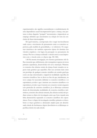 70
experimentador, não significa essencialmente o estabelecimento de
uma dependência causal incompreensível para a criança, mas per-
tence à classe daqueles “porquês” inconscientes e imprestáveis ao
emprego arbitrário que encontramos na solução do teste de con-
clusão de frases interrompidas.
De igual maneira, a justaposição deve surgir inevitavelmente
onde existe o movimento do pensamento entre os conceitos su-
periores, pela medida de generalidade, e os inferiores. Os esque-
mas sincréticos são também expressões típicas do domínio dos
vínculos empíricos e da lógica da percepção no pensamento da
criança. Por isso a criança confunde o vínculo entre as suas impres-
sões com o vínculo entre os objetos (pp. 381-382).
1.48 Na mesma investigação, nós mesmos percebemos três fa-
lhas essenciais que, infelizmente, não conseguimos superar em nossa
primeira experiência, desenvolvida sob nova orientação. Primeira:
os conceitos das ciências sociais da criança foram tomados no as-
pecto mais genérico que específico. Eles nos serviram mais como
um protótipo de qualquer conceito científico em sentido geral que
como um tipo determinado e original de modalidade específica de
conceitos científicos. Isto se deveu ao fato de que, inicialmente, no
novo campo foi necessário delimitar os conceitos científicos e os
espontâneos, revelar o que é inerente aos conceitos científicos e os
espontâneos, revelar o que é inerente aos conceitos sociais enquanto
caso particular de conceitos científicos. Já as diferenças existentes
dentro de determinadas modalidades de conceitos científicos (arit-
méticos, conceitos das ciências naturais, das ciências sociais) não po-
diam tornar-se objeto de investigação antes que fosse traçada uma
linha demarcatória separando os conceitos científicos dos espon-
tâneos. Essa é a lógica da investigação científica: primeiro se desco-
brem os traços genéricos e demasiado amplos para um determi-
nado círculo de fenômenos, depois descobrem-se as diferenças es-
pecíficas dentro de cada círculo.
Vygotsky_NM.pmd 21/10/2010, 09:5570
 