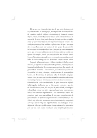 71
Deve-se a essa circunstância o fato de que o círculo de concei-
tos, introduzidos na investigação, não representa nenhum sistema
de conceitos radicais básicos, constituintes da lógica do próprio
objeto; é mais provável que esse círculo tenha sido constituído de
uma série de conceitos particulares e diretamente desvinculados
entre si, que foram selecionados empiricamente com base no ma-
terial programático. Isso também explica o fato de que a investiga-
ção produz bem mais em termos de leis gerais do desenvolvi-
mento dos conceitos científicos, em comparação com os espontâ-
neos, que as leis específicas dos conceitos das ciências sociais en-
quanto tais: explica, ainda, que os conceitos das ciências sociais
foram objeto de comparação com os conceitos espontâneos reti-
rados de outros campos e não do mesmo campo da vida social.
Segunda falha que achamos evidente e está no trabalho é, mais
uma vez, a seguinte: estudo demasiado genérico, sumário, não di-
ferenciado e indivisível da estrutura dos conceitos, das relações de
generalidade inerentes a essa estrutura, e das funções que são de-
terminadas por essa estrutura e essas relações de generalidade.
Como, em decorrência da primeira falha do trabalho, a ligação
interna entre os conceitos das ciências sociais – essa questão suma-
mente importante do sistema de conceitos em desenvolvimento –
continuou sem a devida elucidação, de igual maneira a segunda
falha impediu fatalmente que se elaborasse a contento a questão
do sistema de conceitos, das relações de generalidade, central para
toda a idade escolar e a única capaz de lançar uma ponte entre o
estudo dos conceitos experimentais e sua estrutura e o estudo dos
conceitos reais com sua unidade da estrutura e das funções de
generalização, da operação de pensamento. Essa simplificação ine-
vitável nos primeiros momentos, que nós cometemos na própria
colocação da investigação experimental e foi ditada pela neces-
sidade de colocar o problema de forma mais restrita, provocou,
por sua vez, e em outras condições, uma simplificação inadmis-
Vygotsky_NM.pmd 21/10/2010, 09:5571
 