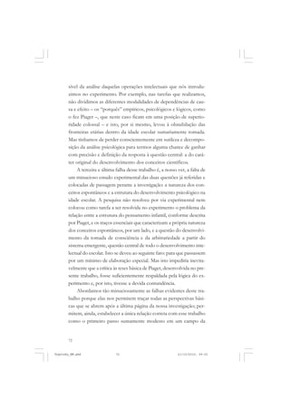 72
sível da análise daquelas operações intelectuais que nós introdu-
zimos no experimento. Por exemplo, nas tarefas que realizamos,
não dividimos as diferentes modalidades de dependências de cau-
sa e efeito – os “porquês” empíricos, psicológicos e lógicos, como
o fez Piaget –, que neste caso ficam em uma posição de superio-
ridade colossal – e isto, por si mesmo, levou à obnubilação das
fronteiras etárias dentro da idade escolar sumariamente tomada.
Mas tínhamos de perder conscientemente em sutileza e decompo-
sição da análise psicológica para termos alguma chance de ganhar
com precisão e definição da resposta à questão central: a do cará-
ter original do desenvolvimento dos conceitos científicos.
A terceira e última falha desse trabalho é, a nosso ver, a falta de
um minucioso estudo experimental das duas questões já referidas e
colocadas de passagem perante a investigação: a natureza dos con-
ceitos espontâneos e a estrutura do desenvolvimento psicológico na
idade escolar. A pesquisa não resolveu por via experimental nem
colocou como tarefa a ser resolvida no experimento o problema da
relação entre a estrutura do pensamento infantil, conforme descrita
por Piaget, e os traços essenciais que caracterizam a própria natureza
dos conceitos espontâneos, por um lado, e a questão do desenvolvi-
mento da tomada de consciência e da arbitrariedade a partir do
sistema emergente, questão central de todo o desenvolvimento inte-
lectual do escolar. Isto se deveu ao seguinte fato: para que passassem
por um mínimo de elaboração especial. Mas isto impediria inevita-
velmente que a crítica às teses básica de Piaget, desenvolvida no pre-
sente trabalho, fosse suficientemente respaldada pela lógica do ex-
perimento e, por isto, tivesse a devida contundência.
Abordamos tão minuciosamente as falhas evidentes deste tra-
balho porque elas nos permitem traçar todas as perspectivas bási-
cas que se abrem após a última página da nossa investigação; per-
mitem, ainda, estabelecer a única relação correta com esse trabalho
como o primeiro passo sumamente modesto em um campo da
Vygotsky_NM.pmd 21/10/2010, 09:5572
 
