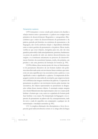74
Pensamento e palavra
1.49 Começamos o nosso estudo pela tentativa de elucidar a
relação interior entre o pensamento e a palavra nos estágios mais
primários do desenvolvimento filogenético e ontogenético. Des-
cobrimos que o início do desenvolvimento do pensamento e da
palavra, período pré-histórico na existência do pensamento e da
linguagem, não revela nenhuma relação e dependência definidas
entre as raízes genética do pensamento e da palavra. Desse modo,
verifica-se que essas relações, incógnitas para nós, não são uma
grandeza primordial e dada antecipadamente, premissa, fundamento
ou ponto de partida de todo um ulterior desenvolvimento, mas
surgem e se constituem unicamente no processo do desenvolvi-
mento histórico da consciência humana, sendo, elas próprias, um
produto e não uma premissa da formação do homem (p. 395).
1.50 Por último, desse mesmo ponto de vista, no funcionamen-
to do pensamento discursivo de um homem maduro não pode-
mos descobrir nada senão um movimento linear contínuo, que trans-
corre em uma superfície por vias associativas entre a palavra e o seu
significado e entre o significado e a palavra. A compreensão da lin-
guagem consiste em uma cadeia de associações, que surgem na mente
sob a influência das imagens semióticas das palavras. A expressão do
pensamento na palavra é um movimento inverso, pelas mesmas vias
associativas, dos objetos representados no pensamento às designa-
ções verbais desses mesmos objetos. A associação sempre assegura
essevínculobilateralentreduasrepresentações:umavezocasacopode
lembrar o homem que o usa, outra vez a aparência do homem pode
fazer lembrar o seu casaco. Na interpretação da linguagem e na ex-
pressão do pensamento na palavra não há, consequentemente, nada
de novo e nada de específico em comparação a qualquer ato de
memorização e vinculação associativa (p. 401).
1.51 A completa eliminação das discrepâncias a favor da ex-
pressão geral indiscutivelmente correta só se atinge além da língua
Vygotsky_NM.pmd 21/10/2010, 09:5574
 