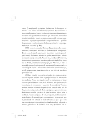 76
outro. A peculiaridade primeira e fundamental da linguagem in-
terior é a sua sintaxe absolutamente específica. Ao estudarmos a
sintaxe da linguagem interior na linguagem egocêntrica da criança,
notamos uma peculiaridade essencial que revela uma indiscutível
tendência dinâmica para o crescimento na medida em que se de-
senvolve a linguagem egocêntrica. Essa peculiaridade é a aparente
fragmentação e o abreviamento da linguagem interior em compa-
ração com a exterior (p. 445).
1.54 É possível, como diz Dostoievski, exprimir todos os pen-
samentos, sensações e até reflexões profundas com uma palavra.
Isto é possível quando a entonação transmite o contexto psicoló-
gico interior do falante, o único no qual é possível que a palavra
conscientizada seja entendida. Na conversa, ouvida por Dostoievski,
esse contexto consiste uma vez na negação mais desdenhosa, outra
vez na dúvida, uma terceira na indignação, etc. Pelo visto, só então o
conteúdo interno do discurso pode ser transmitido na entonação, o
discurso pode revelar a mais acentuada tendência para a abreviação,
e toda uma conversa pode desenvolver-se por meio de uma única
palavra (p. 455).
1.55 Para concluir a nossa investigação, não podemos deixar
de dizer algumas palavras sobre as perspectivas que se abrem além
do seu limiar. Nossa investigação nos leva inteiramente ao limiar
de outro problema mais vasto, mais profundo, mas grandioso que
o problema do pensamento – a questão da consciência. Tivemos
sempre em vista o aspecto da palavra que, como a outra face da
lua, continuou ignorada pela Terra e pela psicologia experimental.
Procuramos estudar a relação da palavra com o objeto, com a
realidade. Fizemos empenho de estudar experimentalmente a tran-
sição dialética da sensação para o pensamento e mostrar que, nes-
te, a realidade está refletida de modo diferente do que o que o está
na sensação, que o traço distintivo fundamental da palavra é o
reflexo generalizado da realidade. Com isto, abordamos um as-
Vygotsky_NM.pmd 21/10/2010, 09:5576
 