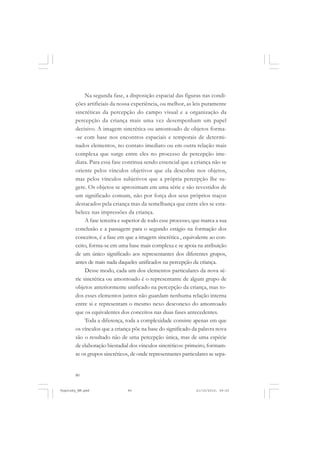 80
Na segunda fase, a disposição espacial das figuras nas condi-
ções artificiais da nossa experiência, ou melhor, as leis puramente
sincréticas da percepção do campo visual e a organização da
percepção da criança mais uma vez desempenham um papel
decisivo. A imagem sincrética ou amontoado de objetos forma-
-se com base nos encontros espaciais e temporais de determi-
nados elementos, no contato imediato ou em outra relação mais
complexa que surge entre eles no processo de percepção ime-
diata. Para essa fase continua sendo essencial que a criança não se
oriente pelos vínculos objetivos que ela descobre nos objetos,
mas pelos vínculos subjetivos que a própria percepção lhe su-
gere. Os objetos se aproximam em uma série e são revestidos de
um significado comum, não por força dos seus próprios traços
destacados pela criança mas da semelhança que entre eles se esta-
belece nas impressões da criança.
A fase terceira e superior de todo esse processo, que marca a sua
conclusão e a passagem para o segundo estágio na formação dos
conceitos, é a fase em que a imagem sincrética , equivalente ao con-
ceito, forma-se em uma base mais complexa e se apoia na atribuição
de um único significado aos representantes dos diferentes grupos,
antes de mais nada daqueles unificados na percepção da criança.
Desse modo, cada um dos elementos particulares da nova sé-
rie sincrética ou amontoado é o representante de algum grupo de
objetos anteriormente unificado na percepção da criança, mas to-
dos esses elementos juntos não guardam nenhuma relação interna
entre si e representam o mesmo nexo desconexo do amontoado
que os equivalentes dos conceitos nas duas fases antecedentes.
Toda a diferença, toda a complexidade consiste apenas em que
os vínculos que a criança põe na base do significado da palavra nova
são o resultado não de uma percepção única, mas de uma espécie
de elaboração biestadial dos vínculos sincréticos: primeiro, formam-
se os grupos sincréticos, de onde representantes particulares se sepa-
Vygotsky_NM.pmd 21/10/2010, 09:5580
 