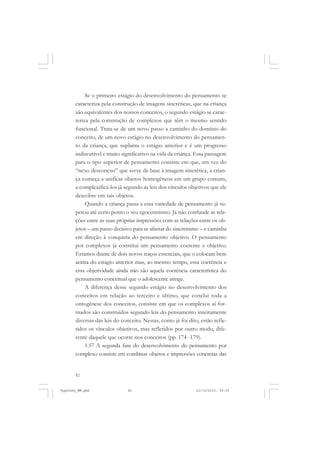 82
Se o primeiro estágio do desenvolvimento do pensamento se
caracteriza pela construção de imagens sincréticas, que na criança
são equivalentes dos nossos conceitos, o segundo estágio se carac-
teriza pela construção de complexos que têm o mesmo sentido
funcional. Trata-se de um novo passo a caminho do domínio do
conceito, de um novo estágio no desenvolvimento do pensamen-
to da criança, que suplanta o estágio anterior e é um progresso
indiscutível e muito significativo na vida da criança. Essa passagem
para o tipo superior de pensamento consiste em que, em vez do
“nexo desconexo” que serve de base à imagem sincrética, a crian-
ça começa a unificar objetos homogêneos em um grupo comum,
a complexificá-los já segundo as leis dos vínculos objetivos que ele
descobre em tais objetos.
Quando a criança passa a essa variedade de pensamento já su-
perou até certo ponto o seu egocentrismo. Já não confunde as rela-
ções entre as suas próprias impressões com as relações entre os ob-
jetos – um passo decisivo para se afastar do sincretismo – e caminha
em direção à conquista do pensamento objetivo. O pensamento
por complexos já constitui um pensamento coerente e objetivo.
Estamos diante de dois novos traços essenciais, que o colocam bem
acima do estágio anterior mas, ao mesmo tempo, essa coerência e
essa objetividade ainda não são aquela coerência característica do
pensamento conceitual que o adolescente atinge.
A diferença desse segundo estágio no desenvolvimento dos
conceitos em relação ao terceiro e último, que conclui toda a
ontogênese dos conceitos, consiste em que os complexos aí for-
mados são construídos segundo leis do pensamento inteiramente
diversas das leis do conceito. Nestas, como já foi dito, estão refle-
tidos os vínculos objetivos, mas refletidos por outro modo, dife-
rente daquele que ocorre nos conceitos (pp. 174 -179).
1.57 A segunda fase do desenvolvimento do pensamento por
complexo consiste em combinar objetos e impressões concretas das
Vygotsky_NM.pmd 21/10/2010, 09:5582
 