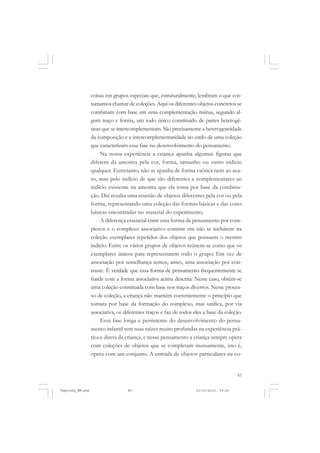 83
coisas em grupos especiais que, estruturalmente, lembram o que cos-
tumamos chamar de coleções. Aqui os diferentes objetos concretos se
combinam com base em uma complementação mútua, segundo al-
gum traço e forma, um todo único constituído de partes heterogê-
neas que se intercomplementam. São precisamente a heterogeneidade
da composição e a intercomplementaridade no estilo de uma coleção
que caracterizam essa fase no desenvolvimento do pensamento.
Na nossa experiência a criança apanha algumas figuras que
diferem da amostra pela cor, forma, tamanho ou outro indício
qualquer. Entretanto, não as apanha de forma caótica nem ao aca-
so, mas pelo indício de que são diferentes e complementares ao
indício existente na amostra que ela toma por base da combina-
ção. Daí resulta uma reunião de objetos diferentes pela cor ou pela
forma, representando uma coleção das formas básicas e das cores
básicas encontradas no material do experimento.
A diferença essencial entre essa forma de pensamento por com-
plexos e o complexo associativo consiste em não se incluírem na
coleção exemplares repetidos dos objetos que possuem o mesmo
indício. Entre os vários grupos de objetos reúnem-se como que os
exemplares únicos para representarem todo o grupo. Em vez de
associação por semelhança temos, antes, uma associação por con-
traste. É verdade que essa forma de pensamento frequentemente se
funde com a forma associativa acima descrita. Neste caso, obtém-se
uma coleção constituída com base nos traços diversos. Nesse proces-
so de coleção, a criança não mantém coerentemente o princípio que
tomara por base da formação do complexo, mas unifica, por via
associativa, os diferentes traços e faz de todos eles a base da coleção.
Essa fase longa e persistente do desenvolvimento do pensa-
mento infantil tem suas raízes muito profundas na experiência prá-
tica e direta da criança, e nesse pensamento a criança sempre opera
com coleções de objetos que se completam mutuamente, isto é,
opera com um conjunto. A entrada de objetos particulares na co-
Vygotsky_NM.pmd 21/10/2010, 09:5583
 