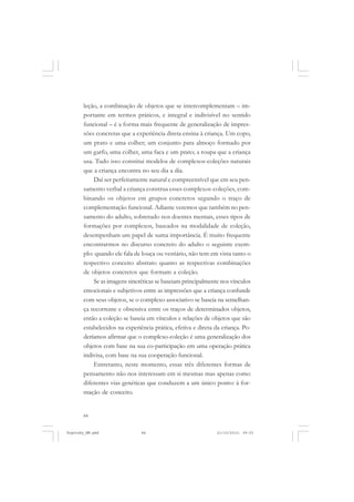 84
leção, a combinação de objetos que se intercomplementam – im-
portante em termos práticos, e integral e indivisível no sentido
funcional – é a forma mais frequente de generalização de impres-
sões concretas que a experiência direta ensina à criança. Um copo,
um prato e uma colher; um conjunto para almoço formado por
um garfo, uma colher, uma faca e um prato; a roupa que a criança
usa. Tudo isso constitui modelos de complexos-coleções naturais
que a criança encontra no seu dia a dia.
Daí ser perfeitamente natural e compreensível que em seu pen-
samento verbal a criança construa esses complexos-coleções, com-
binando os objetos em grupos concretos segundo o traço de
complementação funcional. Adiante veremos que também no pen-
samento do adulto, sobretudo nos doentes mentais, esses tipos de
formações por complexos, baseados na modalidade de coleção,
desempenham um papel de suma importância. É muito frequente
encontrarmos no discurso concreto do adulto o seguinte exem-
plo: quando ele fala de louça ou vestiário, não tem em vista tanto o
respectivo conceito abstrato quanto as respectivas combinações
de objetos concretos que formam a coleção.
Se as imagens sincréticas se baseiam principalmente nos vínculos
emocionais e subjetivos entre as impressões que a criança confunde
com seus objetos, se o complexo associativo se baseia na semelhan-
ça recorrente e obsessiva entre os traços de determinados objetos,
então a coleção se baseia em vínculos e relações de objetos que são
estabelecidos na experiência prática, efetiva e direta da criança. Po-
deríamos afirmar que o complexo-coleção é uma generalização dos
objetos com base na sua co-participação em uma operação prática
indivisa, com base na sua cooperação funcional.
Entretanto, neste momento, essas três diferentes formas de
pensamento não nos interessam em si mesmas mas apenas como
diferentes vias genéticas que conduzem a um único ponto: à for-
mação de conceito.
Vygotsky_NM.pmd 21/10/2010, 09:5584
 