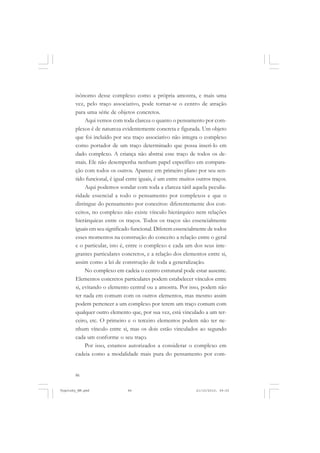 86
isônomo desse complexo como a própria amostra, e mais uma
vez, pelo traço associativo, pode tornar-se o centro de atração
para uma série de objetos concretos.
Aqui vemos com toda clareza o quanto o pensamento por com-
plexos é de natureza evidentemente concreta e figurada. Um objeto
que foi incluído por seu traço associativo não integra o complexo
como portador de um traço determinado que possa inseri-lo em
dado complexo. A criança não abstrai esse traço de todos os de-
mais. Ele não desempenha nenhum papel específico em compara-
ção com todos os outros. Aparece em primeiro plano por seu sen-
tido funcional, é igual entre iguais, é um entre muitos outros traços.
Aqui podemos sondar com toda a clareza tátil aquela peculia-
ridade essencial a todo o pensamento por complexos e que o
distingue do pensamento por conceitos: diferentemente dos con-
ceitos, no complexo não existe vínculo hierárquico nem relações
hierárquicas entre os traços. Todos os traços são essencialmente
iguais em seu significado funcional. Diferem essencialmente de todos
esses momentos na construção do conceito a relação entre o geral
e o particular, isto é, entre o complexo e cada um dos seus inte-
grantes particulares concretos, e a relação dos elementos entre si,
assim como a lei de construção de toda a generalização.
No complexo em cadeia o centro estrutural pode estar ausente.
Elementos concretos particulares podem estabelecer vínculos entre
si, evitando o elemento central ou a amostra. Por isso, podem não
ter nada em comum com os outros elementos, mas mesmo assim
podem pertencer a um complexo por terem um traço comum com
qualquer outro elemento que, por sua vez, está vinculado a um ter-
ceiro, etc. O primeiro e o terceiro elementos podem não ter ne-
nhum vínculo entre si, mas os dois estão vinculados ao segundo
cada um conforme o seu traço.
Por isso, estamos autorizados a considerar o complexo em
cadeia como a modalidade mais pura do pensamento por com-
Vygotsky_NM.pmd 21/10/2010, 09:5586
 