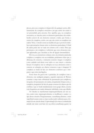 87
plexos, pois esse complexo é desprovido de qualquer centro, dife-
rentemente do complexo associativo em que existe um centro a
ser preenchido pela amostra. Isto significa que, no complexo
associativo, os vínculos entre os elementos particulares são estabe-
lecidos através de um elemento comum a todos, que forma o
centro do complexo, centro esse que não existe no complexo em
cadeia. Nele, o vínculo existe na medida em que é possível estabe-
lecer aproximações fatuais entre os elementos particulares. O final
da cadeia pode não ter nada em comum com o início. Para que
pertençam a um complexo, é suficiente que esses elementos este-
jam aglutinados, que vinculem os elos de ligação intermediários.
Por isso, ao caracterizar a relação entre um elemento particular
completo e complexo em sua totalidade, poderíamos dizer que, à
diferença do conceito, o elemento concreto integra o complexo
como unidade real direta com todos os seus traços e vínculos
fatuais. O complexo não se sobrepõe aos seus elementos como o
conceito se sobrepõe aos objetos concretos e que o integram. O
complexo se funde de fato aos elementos concretos que o inte-
gram e que estão interligados.
Essas fusão do geral com o particular, do complexo com o
elemento, esse amálgama psíquico, segundo expressão de Werner,
constitui o traço mais substancial do pensamento por complexos,
em geral, e do pensamento em cadeia, em particular. Graças a isto, o
complexo, inseparável de fato do grupo concreto de objetos que ele
combina e que se funde imediatamente nesse grupo direto, assume
com frequência um caráter altamente indefinido, como que diluído.
Os vínculos se transformam imperceptivelmente uns nos ou-
tros, assim como imperceptivelmente se modificam o caráter e o
tipo desses vínculos. Frequentemente, a semelhança distante, o mais
superficial contato entre os traços acaba sendo suficiente para a for-
mação de um vínculo fatual. A aproximação dos traços é estabelecida
amiúde não tanto com base em sua efetiva semelhança quanto na
Vygotsky_NM.pmd 21/10/2010, 09:5587
 