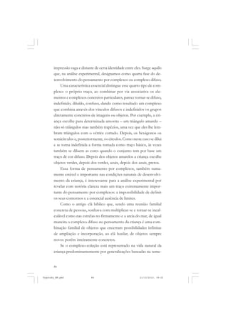 88
impressão vaga e distante de certa identidade entre eles. Surge aquilo
que, na análise experimental, designamos como quarta fase do de-
senvolvimento do pensamento por complexos ou complexo difuso.
Uma característica essencial distingue esse quarto tipo de com-
plexo: o próprio traço, ao combinar por via associativa os ele-
mentos e complexos concretos particulares, parece tornar-se difuso,
indefinido, diluído, confuso, dando como resultado um complexo
que combina através dos vínculos difusos e indefinidos os grupos
diretamente concretos de imagens ou objetos. Por exemplo, a cri-
ança escolhe para determinada amostra – um triângulo amarelo –
não só triângulos mas também trapézios, uma vez que eles lhe lem-
bram triângulos com o vértice cortado. Depois, os hexágonos os
semicírculos e, posteriormente, os círculos. Como neste caso se dilui
e se torna indefinida a forma tomada como traço básico, às vezes
também se diluem as cores quando o conjunto tem por base um
traço de cor difuso. Depois dos objetos amarelos a criança escolhe
objetos verdes, depois dos verdes, azuis, depois dos azuis, pretos.
Essa forma de pensamento por complexos, também suma-
mente estável e importante nas condições naturais de desenvolvi-
mento da criança, é interessante para a análise experimental por
revelar com notória clareza mais um traço extremamente impor-
tante do pensamento por complexos: a impossibilidade de definir
os seus contornos e a essencial ausência de limites.
Como o antigo clã bíblico que, sendo uma reunião familial
concreta de pessoas, sonhava com multiplicar-se e tornar-se incal-
culável como nas estrelas no firmamento e a areia do mar, de igual
maneira o complexo difuso no pensamento da criança é uma com-
binação familial de objetos que encerram possibilidades infinitas
de ampliação e incorporação, ao clã basilar, de objetos sempre
novos porém inteiramente concretos.
Se o complexo-coleção está representado na vida natural da
criança predominantemente por generalizações baseadas na seme-
Vygotsky_NM.pmd 21/10/2010, 09:5588
 