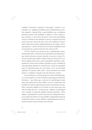 92
vacidade”, “raciocínio”, “memória”, “observação”, “atenção”, “con-
centração”, etc. significam faculdades reais e fundamentais que mu-
dam segundo o material sobre o qual trabalham, que as mudanças
persistem quando estas faculdades se aplicam a outros campos, e
que, portanto, se um homem aprender a fazer bem determinadas
coisas, em virtude de uma misteriosa conexão, conseguirá fazer bem
outras coisas que carecem de todo o nexo com a primeira. As facul-
dades intelectuais atuariam independentemente da matéria sobre a
qual operam, e o desenvolvimento de uma destas faculdades levaria
necessariamente ao desenvolvimento das outras (p. 107).
1.60 Os métodos que permitem que a aprendizagem especi-
alizada influa sobre o desenvolvimento geral funcionam apenas por-
que existem elementos comuns materiais e processos comuns. So-
mos governados pelos hábitos. Daqui resulta que desenvolver o in-
telecto significa desenvolver muitas capacidades específicas e inde-
pendentes e formar muitos hábitos específicos, já que a atividade de
cada capacidade depende do material sobre o qual essa capacidade
opera. O aperfeiçoamento de uma função ou de uma atividade
específica do intelecto influi sobre o desenvolvimento das outras
funções e atividades só quando estas têm elementos comuns.
Como já dissemos, o terceiro grupo de teorias examinadas opõe-
se a esta concepção. As teorias baseadas na psicologia estrutural hoje
dominante – que afirma que o processo de aprendizagem nunca
pode atuar apenas para formas hábitos, mas que compreende uma
atividade de natureza intelectual que permite a transferência de prin-
cípios estruturais implícitos na execução de uma tarefa para uma
série de tarefas diversas – sustentam que a influência da aprendizagem
nunca é específica. Ao aprender qualquer operação particular, o aluno
adquire a capacidade de construir certa estrutura, independentemen-
te da variação da matéria com que trabalha e independentemente da
variação da matéria com que trabalha e independentemente dos di-
ferentes elementos que constituem essa estrutura.
Vygotsky_NM.pmd 21/10/2010, 09:5592
 
