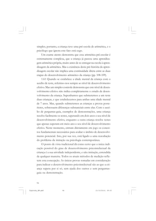 94
simples; portanto, a criança teve uma pré-escola de aritmética, e o
psicólogo que ignora este fato está cego.
Um exame atento demonstra que essa aritmética pré-escolar é
extremamente complexa, que a criança já passou uma aprendiza-
gem aritmética própria, muito antes de se entregar na escola à apren-
dizagem da aritmética. Mas a existência desta pré-história da apren-
dizagem escolar não implica uma continuidade direta entre as duas
etapas do desenvolvimento aritmético da criança (pp. 108-109).
1.61 Quando se estabelece a idade mental da criança com o
auxílio de teste, referimo-nos sempre ao nível de desenvolvimento
efetivo. Mas um simples controle demonstra que este nível de desen-
volvimento efetivo não indica completamente o estado de desen-
volvimento da criança. Suponhamos que submetemos a um teste
duas crianças, e que estabelecemos para ambas uma idade mental
de 7 anos. Mas, quando submetemos as crianças a provas poste-
riores, sobressaem diferenças substanciais entre elas. Com o auxí-
lio de perguntas-guia, exemplos de demonstrações, uma criança
resolve facilmente os testes, superando em dois anos o seu nível de
desenvolvimento efetivo, enquanto a outra criança resolve testes
que apenas superam em meio ano o seu nível de desenvolvimento
efetivo. Neste momento, entram diretamente em jogo os concei-
tos fundamentais necessários para avaliar o âmbito de desenvolvi-
mento potencial. Isto, por sua vez, está ligado a uma reavaliação
do problema da imitação na psicologia contemporânea.
O ponto de vista tradicional dá como certo que a única indi-
cação possível do grau de desenvolvimento psicointelectual da
criança é a sua atividade independente, e não imitação, entendida
de qualquer maneira. Todos os atuais métodos de medição refle-
tem esta concepção. As únicas provas tomadas em consideração
para indicar o desenvolvimento psicointelectual são as que a cri-
ança supera por si só, sem ajuda dos outros e sem perguntas-
guia ou demonstração.
Vygotsky_NM.pmd 21/10/2010, 09:5594
 