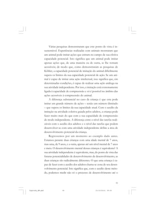 95
Várias pesquisas demonstraram que este ponto de vista é in-
sustentável. Experiências realizadas com animais mostraram que
um animal pode imitar ações que entram no campo de sua efetiva
capacidade potencial. Isto significa que um animal pode imitar
apenas ações que, de uma maneira ou de outra, se lhe tornam
acessíveis; de modo que, como demonstraram as pesquisas de
Köhler, a capacidade potencial de imitação do animal dificilmente
supera os limites da sua capacidade potencial de ação. Se um ani-
mal é capaz de imitar uma ação intelectual, isso significa que, em
determinadas condições, é capaz de realizar uma ação análoga na
sua atividade independente. Por isso, a imitação está extremamente
ligada à capacidade de compreensão e só é possível no âmbito das
ações acessíveis à compreensão do animal.
A diferença substancial no caso da criança é que esta pode
imitar um grande número de ações – senão um número ilimitado
– que supera os limites da sua capacidade atual. Com o auxílio da
imitação na atividade coletiva guiada pelos adultos, a criança pode
fazer muito mais do que com a sua capacidade de compreensão
de modo independente. A diferença entre o nível das tarefas reali-
záveis com o auxílio dos adultos e o nível das tarefas que podem
desenvolver-se com uma atividade independente define a área de
desenvolvimento potencial da criança.
Regressemos por um momento ao exemplo dado antes.
Estamos perante duas crianças com uma idade mental de 7 anos,
mas uma, de 9 anos, e a outra, apenas até um nível mental de 7 anos
e meio. O desenvolvimento mental dessas crianças é equivalente? A
sua atividade independente é equivalente, mas, do ponto de vista das
futuras potencialidades de desenvolvimento de desenvolvimento, as
duas crianças são radicalmente diferentes. O que uma criança é ca-
paz de fazer com o auxílio dos adultos chama-se zona de seu desen-
volvimento potencial. Isto significa que, com o auxílio deste méto-
do, podemos medir não só o processo de desenvolvimento até o
Vygotsky_NM.pmd 21/10/2010, 09:5595
 