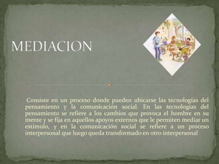 Consiste en un proceso donde pueden ubicarse las tecnologías del
pensamiento y la comunicación social. En las tecnologías del
pensamiento se refiere a los cambios que provoca el hombre en su
mente y se fija en aquellos apoyos externos que le permiten mediar un
estimulo, y en la comunicación social se refiere a un proceso
interpersonal que luego queda transformado en otro interpersonal
 