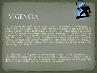 La influencia de Vigotsky es notoria en la Psicología, la Pedagogía, la
Sociología... en la actualidad se han realizado numerosos estudios sobre su
legado y se ha tratado de legitimar a través de la representación su legado.
Uno de los temas que abarco mayormente Vigotsky la relación que existe
entre pensamiento y lenguaje, lo representa a través de un sujeto que lo va
desarrollando a través de sus relaciones de comunicación con su medio
cultural (pensamiento verbal). Vigotsky articula el pensamiento y el lenguaje
no como partes que interactúan sino como conceptos que dan lugar a una
nueva expresión cualitativa.
La influencia de Vigotsky es reconocible dentro de la educación y la
educación especial ya que su idea de que el aprendizaje puede llevar al
desarrollo es influyente en el aspecto de que los maestros son una guía para
diseñar medios ambientes que permitan el desarrollo.
 