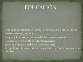 Graduado en Medicina y Leyes (Universidad de Moscú -1918).
Vuelve a Gomel, enseña:
Lengua y Literatura (Escuela del Trabajo para los obreros)
Psicología y Lógica (Instituto Pedagógico)
Estética e Historia del Arte (Conservatorio)
Dirige la sección teatral de un periódico y funda una revista
literaria.
 