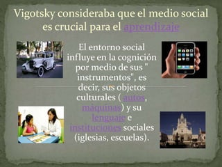Vigotsky consideraba que el medio social
es crucial para el aprendizaje
El entorno social
influye en la cognición
por medio de sus "
instrumentos", es
decir, sus objetos
culturales ( autos,
máquinas) y su
lenguaje e
instituciones sociales
(iglesias, escuelas).
 