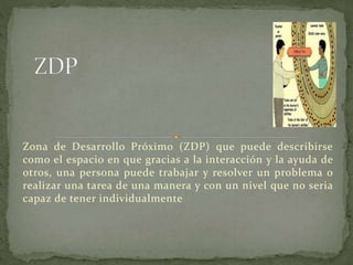 Zona de Desarrollo Próximo (ZDP) que puede describirse
como el espacio en que gracias a la interacción y la ayuda de
otros, una persona puede trabajar y resolver un problema o
realizar una tarea de una manera y con un nivel que no seria
capaz de tener individualmente
 