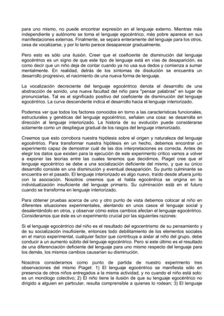 para uno mismo, no puede encontrar expresión en el lenguaje externo. Mientras más
independiente y autónomo se toma el lenguaje egocéntrico, más pobre aparece en sus
manifestaciones externas. Finalmente, se separa enteramente del lenguaje para los otros,
cesa de vocalizarse, y por lo tanto parece desaparecer gradualmente.
Pero esto es sólo una ilusión. Creer que el coeficiente de disminución del lenguaje
egocéntrico es un signo de que este tipo de lenguaje está en vías de desaparición, es
como decir que un niño deja de contar cuando ya no usa sus dedos y comienza a sumar
mentalmente. En realidad, detrás de los síntomas de disolución se encuentra un
desarrollo progresivo, el nacimiento de una nueva forma de lenguaje.
La vocalización decreciente del lenguaje egocéntrico denota el desarrollo de una
abstracción de sonido, una nueva facultad del niño para "pensar palabras" en lugar de
pronunciarlas. Tal es el significado positivo del coeficiente de disminución del lenguaje
egocéntrico. La curva descendente indica el desarrollo hacia el lenguaje interiorizado.
Podemos ver que todos los factores conocidos en torno a las características funcionales,
estructurales y genéticas del lenguaje egocéntrico, señalan una cosa: se desarrolla en
dirección al lenguaje interiorizado. La historia de su evolución puede considerarse
solamente como un despliegue gradual de los rasgos del lenguaje interiorizado.
Creemos que esto corrobora nuestra hipótesis sobre el origen y naturaleza del lenguaje
egocéntrico. Para transformar nuestra hipótesis en un hecho, debemos encontrar un
experimento capaz de demostrar cuál de las dos interpretaciones es correcta. Antes de
elegir los datos que existen para la ejecución de este experimento crítico vamos a volver
a exponer las teorías entre las cuales tenemos que decidirnos. Piaget cree que el
lenguaje egocéntrico se debe a una socialización deficiente del mismo, y que su único
desarrollo consiste en una disminución y eventual desaparición. Su punto culminante se
encuentra en el pasado. El lenguaje interiorizado es algo nuevo, traído desde afuera junto
con la asociación. Nosotros creemos que el habla egocéntrica se origina en la
individualización insuficiente del lenguaje primario. Su culminación está en el futuro
cuando se transforma en lenguaje interiorizado.
Para obtener pruebas acerca de uno y otro punto de vista debemos colocar al niño en
diferentes situaciones experimentales, alentando en unos casos el lenguaje social y
desalentándolo en otros, y observar cómo estos cambios afectan el lenguaje egocéntrico.
Consideramos que éste es un experimento crucial por las siguientes razones:
Si el lenguaje egocéntrico del niño es el resultado del egocentrismo de su pensamiento y
de su socialización insuficiente, entonces todo debilitamiento de los elementos sociales
en el marco experimental, cualquier factor que contribuya a aislar al niño del grupo, debe
conducir a un aumento súbito del lenguaje egocéntrico. Pero si este último es el resultado
de una diferenciación deficiente del lenguaje para uno mismo respecto del lenguaje para
los demás, los mismos cambios causarían su disminución.
Nosotros consideramos como punto de partida de nuestro experimento tres
observaciones del mismo Piaget: 1) El lenguaje egocéntrico se manifiesta sólo en
presencia de otros niños entregados a la misma actividad, y no cuando el niño está solo:
es un monólogo colectivo; 2) El niño tiene la ilusión de que su lenguaje egocéntrico no
dirigido a alguien en particular, resulta comprensible a quienes lo rodean; 3) El lenguaje
 