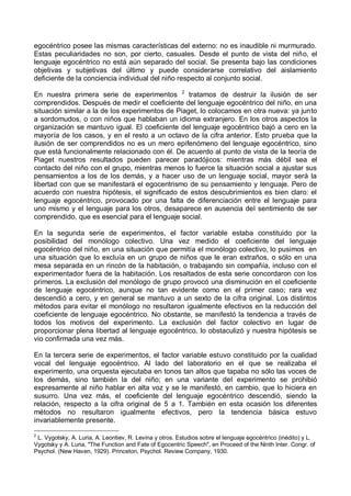 egocéntrico posee las mismas características del externo: no es inaudible ni murmurado.
Estas peculiaridades no son, por cierto, casuales. Desde el punto de vista del niño, el
lenguaje egocéntrico no está aún separado del social. Se presenta bajo las condiciones
objetivas y subjetivas del último y puede considerarse correlativo del aislamiento
deficiente de la conciencia individual del niño respecto al conjunto social.
En nuestra primera serie de experimentos 2
tratamos de destruir la ilusión de ser
comprendidos. Después de medir el coeficiente del lenguaje egocéntrico del niño, en una
situación similar a la de los experimentos de Piaget, lo colocamos en otra nueva: ya junto
a sordomudos, o con niños que hablaban un idioma extranjero. En los otros aspectos la
organización se mantuvo igual. El coeficiente del lenguaje egocéntrico bajó a cero en la
mayoría de los casos, y en el resto a un octavo de la cifra anterior. Esto prueba que la
ilusión de ser comprendidos no es un mero epifenómeno del lenguaje egocéntrico, sino
que está funcionalmente relacionado con él. De acuerdo al punto de vista de la teoría de
Piaget nuestros resultados pueden parecer paradójicos: mientras más débil sea el
contacto del niño con el grupo, mientras menos lo fuerce la situación social a ajustar sus
pensamientos a los de los demás, y a hacer uso de un lenguaje social, mayor será la
libertad con que se manifestará el egocentrismo de su pensamiento y lenguaje. Pero de
acuerdo con nuestra hipótesis, el significado de estos descubrimientos es bien claro: el
lenguaje egocéntrico, provocado por una falta de diferenciación entre el lenguaje para
uno mismo y el lenguaje para los otros, desaparece en ausencia del sentimiento de ser
comprendido, que es esencial para el lenguaje social.
En la segunda serie de experimentos, el factor variable estaba constituido por la
posibilidad del monólogo colectivo. Una vez medido el coeficiente del lenguaje
egocéntrico del niño, en una situación que permitía el monólogo colectivo, lo pusimos en
una situación que lo excluía en un grupo de niños que le eran extraños, o sólo en una
mesa separada en un rincón de la habitación, o trabajando sin compañía, incluso con el
experimentador fuera de la habitación. Los resaltados de esta serie concordaron con los
primeros. La exclusión del monólogo de grupo provocó una disminución en el coeficiente
de lenguaje egocéntrico, aunque no tan evidente como en el primer caso; rara vez
descendió a cero, y en general se mantuvo a un sexto de la cifra original. Los distintos
métodos para evitar el monólogo no resultaron igualmente efectivos en la reducción del
coeficiente de lenguaje egocéntrico. No obstante, se manifestó la tendencia a través de
todos los motivos del experimento. La exclusión del factor colectivo en lugar de
proporcionar plena libertad al lenguaje egocéntrico, lo obstaculizó y nuestra hipótesis se
vio confirmada una vez más.
En la tercera serie de experimentos, el factor variable estuvo constituido por la cualidad
vocal del lenguaje egocéntrico. Al lado del laboratorio en el que se realizaba el
experimento, una orquesta ejecutaba en tonos tan altos que tapaba no sólo las voces de
los demás, sino también la del niño; en una variante del experimento se prohibió
expresamente al niño hablar en alta voz y se le manifestó, en cambio, que lo hiciera en
susurro. Una vez más, el coeficiente del lenguaje egocéntrico descendió, siendo la
relación, respecto a la cifra original de 5 a 1. También en esta ocasión los diferentes
métodos no resultaron igualmente efectivos, pero la tendencia básica estuvo
invariablemente presente.
2
L. Vygotsky, A. Luria, A. Leontiev, R. Levina y otros. Estudios sobre el lenguaje egocéntrico (inédito) y L.
Vygotsky y A. Luria, "The Function and Fate of Egocentric Speech", en Proceed of the Ninth Inter. Congr. of
Psychol. (New Haven, 1929). Princeton, Psychol. Review Company, 1930.
 