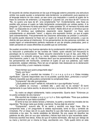 El recuerdo de ciertas situaciones en las que el lenguaje externo presenta una estructura
similar nos puede ayudar a comprender esta tendencia. La predicación pura aparece en
el lenguaje externo en dos casos: ya sea como una respuesta o cuando el sujeto de la
frase es conocido de antemano. La respuesta a "¿Quiere Ud. una taza de té?" nunca es
"No, no quiero una taza de té", sino simplemente "no". Evidentemente, esta frase es
posible sólo porque el sujeto se halla tácitamente comprendido por ambas partes. A la
pregunta "¿Su hermano ha leído este libro?" nadie contesta "Sí, mi hermano ha leído este
libro". La respuesta es un corto "sí" o "sí, lo ha leído". Nadie dirá al ver un ómnibus que se
acerca "El ómnibus que estábamos esperando viene llegando". La frase será
probablemente un abreviado "viene", o alguna otra expresión similar, ya que el sujeto
será sobreentendido. Frecuentemente las oraciones abreviadas se prestan a confusión.
El oyente puede relacionar la frase con un sujeto en el que él está pensando, y que es
distinto del que piensa el interlocutor. Si los pensamientos de dos personas coinciden, se
puede lograr un entendimiento perfecto mediante el uso de simples predicados, pero si
están pensando en cosas diferentes es posible que se confundan.
Se pueden encontrar muy buenos ejemplos de la condensación del lenguaje externo y de
su reducción a predicados en las novelas de Tolstoi, quien estudió con frecuencia la
psicología de la comunicación: "Nadie escuchó claramente lo que él dijo, pero Kitty lo
comprendió. Lo entendió porque su mente vigilaba incesantemente sus necesidades"
(Ana Karenina, parte V, cap. 8). Podemos decir que los pensamientos de ella, siguiendo
los pensamientos del moribundo, contenían el sujeto al que sus palabras, que nadie
comprendió, estaban referidas. Pero tal vez el ejemplo más destacado es la declaración
de amor entre Kitty y Levin mediante iniciales:
"Hace tiempo que quiero preguntarle algo."
"Hazlo, por favor."
"Esto", dijo él, y escribió las iniciales: C r: e n e p, q d e o n. Estas iniciales
significaban: "Cuando respondiste: eso no es posible, querías decir ¿entonces o nunca?"
Parecía imposible que ella pudiera comprender la complicada frase.
"Comprendo" dijo ella sonrojándose.
"¿Qué palabra es ésa?" señaló él, indicando la n que significaba "nunca".
"La palabra es «nunca» - contestó ella -, pero eso no es verdad." Él borró
rápidamente lo que había escrito, le alcanzó la tiza y se levantó. Ella escribió: E y n p c d
o m.
Su rostro se alegró súbitamente, había comprendido. Quería decir: "Entonces yo
no podía contestar de otra manera."
Ella escribió las iniciales: p q p o y p l q h s. Esto significaba: "Para que pudieras
olvidar y perdonar lo que había sucedido".
Él tomó la tiza con dedos tensos y trémulos, la partió y escribió las iniciales de los
siguientes: "No tengo nada que olvidar y perdonar. Nunca dejé de amarte".
"Comprendo", susurró ella. Él se sentó y escribió una larga frase. Ella la
comprendió toda, y sin preguntarle si estaba equivocada, tomó la tiza y contestó de
inmediato. Por un largo rato él no pudo descifrar lo que ella había escrito y permaneció
mirándola a los ojos. Su mente estallaba de felicidad. No era capaz de descifrar las
palabras de ella; pero en sus ojos radiantes y felices leyó todo lo que necesitaba saber.
Entonces escribió tres letras. Antes de que él hubiera terminado, ella leyó por debajo de
su mano y terminó por si misma la frase, escribiendo «sí». Todo quedó dicho en esta
 