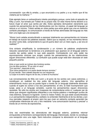 conversación: que ella lo amaba, y que anunciaría a su padre y a su madre que él los
visitaría por la mañana." 3
Este ejemplo tiene un extraordinario interés psicológico porque, como todo el episodio de
Kitty y Levin, fue tomado por Tolstoi de su propia vida. En esta misma forma declaró a su
futura mujer el amor que sentía por ella. Estos ejemplos demuestran claramente que
cuando los pensamientos de los interlocutores son los mismos, el papel del lenguaje se
reduce a un mínimo. Tolstoi señala en otras partes que entre gente que vive en estrecho
contacto psicológico, la comunicación a través de formas abreviadas del lenguaje es más
bien una regla que una excepción.
"Ahora Levin estaba acostumbrado a expresar totalmente sus pensamientos sin tomarse
el trabajo de buscar las palabras exactas. Sabía que su esposa, en los momentos llenos
de amor como éste, comprendería lo que él quería decir con un mero signo, y así era en
realidad." 4
Una sintaxis simplificada, la condensación y un número de palabras ampliamente
reducido caracterizan la tendencia a la predicación que aparece en el lenguaje externo
cuando las partes saben lo que está pasando. Contrastando con esto están las
equivocaciones cómicas que surgen cuando los pensamientos de los interlocutores
siguen direcciones diferentes. La confusión que puede surgir está bien descripta en este
pequeño poema:
Ante un juez sordo se inclinan dos hombres sordos.
Uno de ellos exclama: "Él se robó mi vaca".
"Con permiso", responde el otro.
"Esa colina perteneció a mi padre desde tiempos remotos."
El juez decide: "Que ustedes disputen es una vergüenza.
La culpa no la tiene ninguno de los dos, la tiene la muchacha".
Las conversaciones de Kitty con Levin y el juicio de los sordos son casos extremos, y
constituyen en realidad los dos polos del lenguaje externo. Uno ejemplifica el
entendimiento mutuo que se puede lograr a través de un lenguaje totalmente abreviado
cuando el sujeto es común a los dos pensamientos; el otro, la total incomprensión que
surge, pese a un lenguaje completo, cuando los pensamientos siguen direcciones
opuestas. No sólo los sordos son incapaces de comprenderse entre sí; cualquier par de
seres que otorguen significados diferentes a una misma palabra o mantengan puntos de
vista distintos, tampoco lo lograrán. Como lo notara Tolstoi, los que están acostumbrados
a un pensamiento independiente y solitario no entienden fácilmente el de los demás y son
muy parciales respecto al propio; pero los que viven en estrecho contacto aprenden las
complicadas inferencias de uno y otro mediante "una comunicación lacónica y precisa" a
través de un mínimo de expresiones.
V
Una vez examinadas las abreviaturas del lenguaje externo, podemos retornar
enriquecidos al fenómeno correspondiente del lenguaje interiorizado, donde no constituye
una excepción sino una regla. Será instructivo comparar la abreviación en el lenguaje
3
Tolstoi, Ana Karenina, parte IV, cap. 13.
4
Tolstoi, Ana Karenina, parte IV, cap. 3.
 