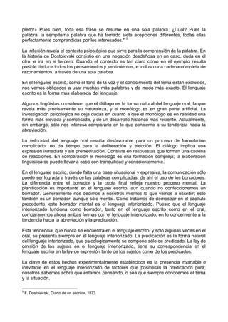 pleito!» Pues bien, toda esa frase se resume en una sola palabra. ¿Cuál? Pues la
palabra, la sempiterna palabra que ha tomado siete acepciones diferentes, todas ellas
perfectamente comprendidas por los interesados." 5
La inflexión revela el contexto psicológico que sirve para la comprensión de la palabra. En
la historia de Dostoievski consistió en una negación desdeñosa en un caso, duda en el
otro, e ira en el tercero. Cuando el contexto es tan claro como en el ejemplo resulta
posible deducir todos los pensamientos y sentimientos, e incluso una cadena completa de
razonamientos, a través de una sola palabra.
En el lenguaje escrito, como el tono de la voz y el conocimiento del tema están excluidos,
nos vemos obligados a usar muchas más palabras y de modo más exacto. El lenguaje
escrito es la forma más elaborada del lenguaje.
Algunos lingüistas consideran que el diálogo es la forma natural del lenguaje oral, la que
revela más precisamente su naturaleza, y el monólogo es en gran parte artificial. La
investigación psicológica no deja dudas en cuanto a que el monólogo es en realidad una
forma más elevada y complicada, y de un desarrollo histórico más reciente. Actualmente,
sin embargo, sólo nos interesa compararlo en lo que concierne a su tendencia hacia la
abreviación.
La velocidad del lenguaje oral resulta desfavorable para un proceso de formulación
complicado: no da tiempo para la deliberación y elección. El diálogo implica una
expresión inmediata y sin premeditación. Consiste en respuestas que forman una cadena
de reacciones. En comparación el monólogo es una formación compleja; la elaboración
lingüística se puede llevar a cabo con tranquilidad y conscientemente.
En el lenguaje escrito, donde falta una base situacional y expresiva, la comunicación sólo
puede ser lograda a través de las palabras complicadas, de ahí el uso de los borradores.
La diferencia entre el borrador y la copia final refleja nuestro proceso mental. La
planificación es importante en el lenguaje escrito, aun cuando no confeccionemos un
borrador. Generalmente nos decimos a nosotros mismos lo que vamos a escribir; esto
también es un borrador, aunque sólo mental. Como tratamos de demostrar en el capítulo
precedente, este borrador mental es el lenguaje interiorizado. Puesto que el lenguaje
interiorizado funciona como borrador, tanto en el lenguaje escrito como en el oral,
compararemos ahora ambas formas con el lenguaje interiorizado, en lo concerniente a la
tendencia hacia la abreviación y la predicación.
Esta tendencia, que nunca se encuentra en el lenguaje escrito, y sólo algunas veces en el
oral, se presenta siempre en el lenguaje interiorizado. La predicación es la forma natural
del lenguaje interiorizado, que psicológicamente se compone sólo de predicado. La ley de
omisión de los sujetos en el lenguaje interiorizado, tiene su correspondencia en el
lenguaje escrito en la ley de expresión tanto de los sujetos como de los predicados.
La clave de estos hechos experimentalmente establecidos es la presencia invariable e
inevitable en el lenguaje interiorizado de factores que posibilitan la predicación pura;
nosotros sabemos sobre qué estamos pensando, o sea que siempre conocemos el tema
y la situación.
5
F. Dostoievski, Diario de un escritor, 1873.
 