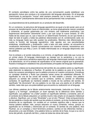 El contacto psicológico entre las partes de una conversación puede establecer una
percepción mutua que conduce a la comprensión del lenguaje abreviado. En el lenguaje
interiorizado la percepción "mutua" está siempre presente; por lo tanto es común una
"comunicación" prácticamente silenciosa de los pensamientos más complicados.
La preponderancia de la predicación es un producto del desarrollo.
En un comienzo, la estructura del lenguaje egocéntrico es igual a la del social, pero en el
proceso de transformación hacia el interiorizado, se torna gradualmente menos completa
y coherente, al quedar gobernada por una sintaxis casi totalmente predicativa. Las
experiencias demuestran claramente cómo y por qué surge la nueva sintaxis. El niño
habla de las cosas que ve, oye o hace en un determinado momento; es así que tiende a
dejar de lado el sujeto y todas las palabras relacionadas con él, condensando cada vez
más su lenguaje hasta que sólo quedan los predicados. Mientras más diferenciada se
vuelve la función del lenguaje egocéntrico, más agudas son sus peculiaridades
sintácticas: simplificación y predicación. Lado a lado con este cambio, se encuentra la
vocalización decreciente. Cuando conversamos con nosotros mismos, necesitamos aún
menos palabras que Kitty y Levin. El habla interiorizada es un lenguaje desprovisto casi
de palabras.
Con la sintaxis y el sonido reducidos a un mínimo, el significado está más que nunca en
un primer plano. El lenguaje interiorizado se maneja con la semántica y no con la
fonética. La estructura semántica específica del lenguaje interiorizado también contribuye
a la abreviación, en él la sintaxis de significados no es menos original que la gramatical.
Nuestra investigación estableció tres peculiaridades principales del lenguaje interiorizado.
La primera y básica es la preponderancia del sentido de una palabra sobre su significado:
esta distinción la debemos a Paulhan. El sentido de la palabra es para él la suma de
todos los sucesos psicológicos que la palabra provoca en nuestra conciencia. Constituye
un complejo dinámico y fluido que presenta varias zonas de estabilidad diferente. El
significado es una de las zonas del sentido, la más estable y precisa. Una palabra
adquiere un sentido del contexto que la contiene, cambia su sentido en diferentes
contextos. El significado se mantiene estable a través de los cambios del sentido. El
significado "de diccionario" de una palabra no es más que una piedra en el edificio del
sentido, nada más que una potencialidad que encuentra su realización en el lenguaje.
Las últimas palabras de le fábula anteriormente mencionada, traducida por Krylov, "La
cigarra y la hormiga", constituyen un buen ejemplo de la diferencia entre sentido y
significado. Las palabras "ve y baila" poseen un significado definido y constante, pero en
el contexto de la fábula adquieren un sentido mucho más amplio en el aspecto intelectual
y afectivo. Significan, por un lado "Diviértete" y por el otro "Perece". Este enriquecimiento
de las palabras a través del sentido que les presta el contexto, es la ley fundamental de la
dinámica de su significado. Un vocablo en un contexto significa más y menos que la
misma palabra aislada: más, porque adquiere un nuevo contenido; menos, porque su
significado se ve limitado y disminuido por el contexto. El sentido de una palabra, dice
Paulhan, es un complejo y móvil fenómeno proteico; cambia en las diferentes mentes y
situaciones y es casi ilimitado. Una palabra toma su sentido de la frase, la que a su vez lo
toma del párrafo, el párrafo del libro, y éste de todas las obras del autor.
 