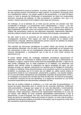 cierran simplemente la puerta al problema. A primera vista, los que se adhieren al punto
de vista opuesto parecen encontrarse en mejor posición. Al considerar el lenguaje como
una manifestación externa, una simple vestidura del pensamiento, y al tratar de liberar
(como lo hace la escuela de Würsburgo) el pensamiento de todos los componentes
sensorios incluyendo las palabras, no sólo se plantean un problema, sino, que, a su
manera, intentan solucionar el de la relación entre estas dos funciones.
Sin embargo, no se lo plantean de un modo que les permita una solución real. Han
considerado al lenguaje y al pensamiento como independientes y "puros", y los han
estudiado por separado; de este modo, forzosamente, ven la relación entre ellos como
algo simplemente mecánico, como una conexión externa entre dos procesos distintos. El
análisis del pensamiento verbal en dos elementos separados, básicamente diferentes,
preludia cualquier estudio de las relaciones intrínsecas entre lenguaje y pensamiento.
De este modo el error se encuentra en los métodos de análisis adoptados por los
investigadores anteriores. Para capear con éxito el problema de la relación entre
pensamiento y lenguaje, debemos preguntarnos primero cuál de los métodos de análisis
es el que mejor puede garantizar la solución.
Para estudiar las estructuras psicológicas se pueden utilizar dos formas de análisis
esencialmente diferentes. Una de ellas nos parece la responsable de los fracasos que
han entorpecido la labor de los investigadores anteriores de este viejo problema que
nosotros abordaremos, y consideramos que la otra es el único modo correcto de
aproximarse a él.
El primer método analiza las complejas totalidades psicológicas separándolas en
elementos. Puede ser comparado al análisis químico del agua que la descompone en
hidrógeno y oxígeno, ninguno de los cuales tiene las propiedades del total, y cada uno de
ellos posee cualidades que no están presentes en la totalidad. Los estudiosos que
apliquen este método buscar la explicación de alguna propiedad del agua, por qué
extingue el fuego, por ejemplo, descubrirán con sorpresa que el hidrógeno lo enciende y
el oxígeno lo mantiene. Estos descubrimientos no los ayudarían mucho en la solución del
problema. La psicología cae en el mismo tipo de callejón sin salida cuando analiza el
pensamiento verbal en sus componentes, pensamiento y palabra, y los estudia aislados.
En el curso del análisis desaparecen las propiedades originales del pensamiento verbal, y
al investigador no le queda otro remedio que tratar de descubrir, al continuar la búsqueda,
la interacción mecánica de los dos elementos, a la espera de reconstruir en una forma
puramente especulativa las desvanecidas cualidades del todo.
Este tipo de análisis traslada el problema a un nivel casi total de generalización; no
provee las bases adecuadas para un estudio de las concretas relaciones multiformes
entre pensamiento y lenguaje que surgen en el curso del desarrollo y funcionamiento
verbal' en sus diversos aspectos. En lugar de permitirnos examinar y explicar las
instancias y fases especificas y determinar las regularidades delimitadas en el curso de
los hechos, este método da como resultado generalidades pertenecientes a todo el
pensamiento y a todo el lenguaje. Aún más, nos conduce a cometer serios errores por el
hecho de ignorar la naturaleza unitaria del proceso en estudio. La unión vital de sonido y
significado que llamamos palabra se escinde en dos partes, que se supone se unirán sólo
por conexiones mecánicas asociativas.
 