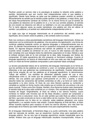 Paulhan prestó un servicio más a la psicología al analizar la relación entre palabra y
sentido, demostrando que son mucho más independientes entre sí que palabra y
significado. Desde hace tiempo se sabe que las palabras pueden cambiar su sentido.
Recientemente se señaló que el sentido puede cambiar a las palabras, o mejor dicho, que
las ideas frecuentemente cambian de nombre. En la misma forma en que el sentido de
una palabra se relaciona con la palabra en sí, y no con sus sonidos aislados, el sentido
de una oración se relaciona con ella en su totalidad y no con sus palabras individuales.
Por lo tanto algunas veces se puede reemplazar una palabra por otra sin alterar el
sentido. Las palabras y el sentido son relativamente independientes entre sí.
Lo regla que rige el lenguaje interiorizado es el predominio del sentido sobre el
significado, de la oración sobre la palabra, y del contexto sobre la oración.
Esto nos conduce a otras peculiaridades semánticos del lenguaje interiorizado. Ambas se
relacionan con la combinación de palabras. Una se parece a la aglutinación: una forma de
combinar palabras bastante común en algunos lenguajes y comparativamente rara en
otros. En alemán frecuentemente se forma un sustantivo compuesto de varias palabras o
frases. En algunas lenguas primitivas esa adición de palabras es una regla general.
Cuando varios vocablos se combinan en uno, el nuevo no sólo expresa una idea más
bien compleja sino que designa todos los elementos separados en la idea. Debido a que
el énfasis siempre está en la raíz principal de la idea, tales lenguajes son fáciles de
comprender. El habla egocéntrica del niño presenta un fenómeno análogo. Cuando el
lenguaje egocéntrico se acerca al interiorizado el niño usa cada vez más la aglutinación
como un modo de formar palabras compuestas o para expresar ideas complejas.
La tercera peculiaridad básica de la semántica del lenguaje interiorizado es la forma en
que los sentidos de las palabras se combinan y unen: un complejo gobernado por leyes
diferentes a las que gobiernan las combinaciones de significado. Cuando observamos
esta forma singular de unir las palabras en el lenguaje egocéntrico, lo denominamos
"influjo del sentido". Los sentidos de diferentes palabras pasan de una a otra,
influyéndose entre sí, de modo que las primeras están contenidas, y modifican a las
últimas. Así una palabra que aparece continuamente en un libro o poema, a veces
absorbe todas las variaciones del sentido contenidas en ella y se torna en cierto modo
equivalente a la obra misma. El título de una obra literaria expresa su contenido y
completa su sentido en forma mucho más amplia que el nombre de una pintura o de una
pieza musical. Títulos como Don Quijote, Hamlet y Ana Karenina ilustran esto claramente;
el sentido total de la obra está contenido en un nombre. Otro excelente ejemplo es Almas
muertas de Gogol. Originalmente, el título se refería a los siervos muertos, cuyos
nombres no habían sido movidos aún de las listas oficiales y podían ser comprados y
vendidos como si estuvieran vivos. Es en este sentido que este título se utilizó a través
del libro, que está construido en torno a este tráfico de los muertos. Pero a través de sus
íntimas relaciones con la obra en su conjunto, estas palabras adquieren una nueva
significación y un sentido mucho más amplio. Cuando llegamos al final del libro, el título
Almas muertas significa para nosotros no tanto los siervos difuntos, sino más bien los
personajes de la historia que están físicamente vivos pero espiritualmente muertos.
En el lenguaje interiorizado, el fenómeno llega a su punto culminante. Una sola palabra
está tan saturada de sentido, que se requerirían muchas otras para explicarla en el
lenguaje exterior. No es raro que el lenguaje egocéntrico resulte inexplicable para los
demás. Watson dice que el lenguaje interiorizado resultaría incomprensible, incluso si
 