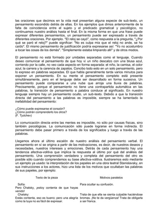 las oraciones que decimos en la vida real presentan alguna especie de sub-texto, un
pensamiento escondido detrás de ellas. En los ejemplos que dimos anteriormente de la
falta de coincidencia entre el sujeto y el predicado gramatical y psicológico, no
continuamos nuestro análisis hasta el final. En la misma forma en que una frase puede
expresar diferentes pensamientos, un pensamiento puede ser expresado a través de
diferentes oraciones. Por ejemplo. "El reloj se cayó", como respuesta a la pregunta, "¿Por
qué se paró el reloj?" puede significar: "No es culpa mía que el reloj no ande, se ha
caído". El mismo pensamiento de justificación podría expresarse así: "Yo no acostumbro
a tocar las cosas de los demás". "Simplemente estaba limpiando allí" y de otros modos.
El pensamiento no está formado por unidades separadas como el lenguaje. Cuando
deseo comunicar el pensamiento de que hoy vi un niño descalzo con una blusa azul,
corriendo por la calle, no veo cada aspecto en forma separada: el niño, la camisa, el color
azul, la carrera y la carencia de zapatos. Concibo todo esto en un solo pensamiento, pero
lo expreso en palabras separadas. El que habla generalmente tarda varios minutos para
exponer un pensamiento. En su mente el pensamiento completo está presente
simultáneamente, pero en el lenguaje debe ser desarrollado en forma sucesiva. Un
pensamiento puede compararse a una nube que arroja una lluvia de palabras.
Precisamente, porque el pensamiento no tiene una contrapartida automática en las
palabras, la transición de pensamiento a palabra conduce al significado. En nuestro
lenguaje siempre hay un pensamiento oculto, un sub-texto. Debido a que la transición
directa del pensamiento a las palabras es imposible, siempre se ha lamentado la
inefabilidad del pensamiento:
¿Cómo puede expresarse el corazón?
¿Cómo podrán comprenderlo los otros?
(F. Tjutchev)
Lo comunicación directa entre las mentes es imposible, no sólo por causas físicas, sino
también psicológicas. La comunicación sólo puede lograrse en forma indirecta. El
pensamiento debe pasar primero a través de los significados y luego a través de las
palabras.
Llegamos ahora al último escalón de nuestro análisis del pensamiento verbal. El
pensamiento en sí se origina a partir de las motivaciones, es decir, de nuestros deseos y
necesidades, nuestros intereses y emociones. Detrás de cada pensamiento hay una
tendencia afectiva-volitiva que implica la respuesta al último por qué del análisis del
pensamiento. Una comprensión verdadera y completa del pensamiento del otro es
posible sólo cuando comprendemos su base afectiva-volitiva. Ilustraremos esto mediante
un ejemplo ya usado: la interpretación de los papeles en una obra teatral Stanislavsky, en
sus instrucciones a los actores, hizo una lista de los motivos que ocultaban las palabras
de sus papeles, por ejemplo:
Texto de la pieza Motivos paralelos
Sofía:
Pero Chatsky, ¡estoy contenta de que hayas
venido!
Para ocultar su confusión.
Chatsky:
Estás contenta, eso es bueno; pero una alegría
como la tuya no es fácil de expresar.
Trata de que ella se sienta culpable haciéndose
bromas. ¡No te da vergüenza! Trata de obligarla
a ser franca.
 