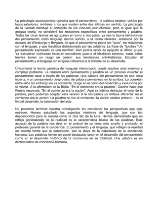 La psicología asociacionista opinaba que el pensamiento la palabra estaban unidos por
lazos exteriores, similares a los que existen entre dos sílabas sin sentido. La psicología
de la Gestalt introdujo el concepto de los vínculos estructurales, pero al igual que la
antigua teoría, no consideró las relaciones específicas entre pensamiento y palabra.
Todas las otras teorías se agruparon en torno a dos polos: ya sea la teoría behaviorista
del pensamiento como lenguaje menos sonido, o la teoría idealista, sostenida por la
escuela de Würsburgo y Bergson, de que el pensamiento podía ser "puro", sin relaciones
con el lenguaje, y que resultaba distorsionado por las palabras. La frase de Tjutchev "Un
pensamiento expresado es una mentira", bien podría servir de epígrafe al último grupo.
Ya estuvieran inclinadas hacia el naturalismo puro o el idealismo extremo, todas estas
teorías tienen un rasgo en común: sus tendencias anti-históricas. Estudian el
pensamiento y el lenguaje sin ninguna referencia a la historia de su desarrollo.
Únicamente la teoría genética del lenguaje interiorizado puede resolver este inmenso y
complejo problema. La relación entre pensamiento y palabra es un proceso viviente; el
pensamiento nace a través de las palabras. Una palabra sin pensamiento es una cosa
muerta, y un pensamiento desprovisto de palabra permanece en la sombra. La conexión
entre ellos sin embargo no es constante. Surge en el curso del desarrollo y evoluciona por
sí misma. A la afirmación de la Biblia, "En el comienzo era la palabra", Goethe hace que
Fausto responda: "En el comienzo era la acción". Aquí se intenta detractar el valor de la
palabra, pero podemos aceptar esta versión si le otorgamos un énfasis diferente: en el
comienzo era la acción. La palabra no fue el comienzo -la acción estaba primero- ; es el
fin del desarrollo, la coronación del acto.
No podemos terminar nuestra investigación sin mencionar las perspectivas que dejo
entrever. Hemos estudiado los aspectos interiores del lenguaje, que son tan
desconocidos para la ciencia como la otra faz de la luna. Hemos demostrado que un
reflejo generalizado de la realidad es la característica básica de las palabras. Este
aspecto de la palabra nos deja en el umbral de un tema más amplio y profundo: el
problema general de la conciencia. El pensamiento y el lenguaje, que reflejan la realidad
en distinta forma que la percepción, son la clave de la naturaleza de la conciencia
humana. Las palabras tienen un papel destacado tanto en el desarrollo del pensamiento
como en el desarrollo histórico de la conciencia en su totalidad. Una palabra es un
microcosmos de conciencia humana.
 