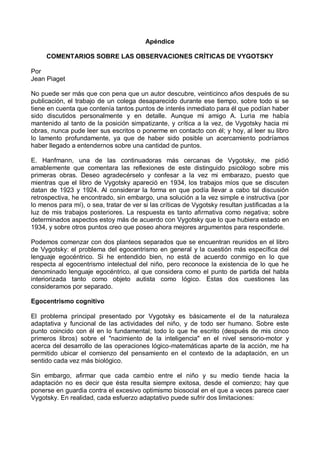 Apéndice
COMENTARIOS SOBRE LAS OBSERVACIONES CRÍTICAS DE VYGOTSKY
Por
Jean Piaget
No puede ser más que con pena que un autor descubre, veinticinco años después de su
publicación, el trabajo de un colega desaparecido durante ese tiempo, sobre todo si se
tiene en cuenta que contenía tantos puntos de interés inmediato para él que podían haber
sido discutidos personalmente y en detalle. Aunque mi amigo A. Luria me había
mantenido al tanto de la posición simpatizante, y crítica a la vez, de Vygotsky hacia mi
obras, nunca pude leer sus escritos o ponerme en contacto con él; y hoy, al leer su libro
lo lamento profundamente, ya que de haber sido posible un acercamiento podríamos
haber llegado a entendernos sobre una cantidad de puntos.
E. Hanfmann, una de las continuadoras más cercanas de Vygotsky, me pidió
amablemente que comentara las reflexiones de este distinguido psicólogo sobre mis
primeras obras. Deseo agradecérselo y confesar a la vez mi embarazo, puesto que
mientras que el libro de Vygotsky apareció en 1934, los trabajos míos que se discuten
datan de 1923 y 1924. Al considerar la forma en que podía llevar a cabo tal discusión
retrospectiva, he encontrado, sin embargo, una solución a la vez simple e instructiva (por
lo menos para mí), o sea, tratar de ver si las críticas de Vygotsky resultan justificadas a la
luz de mis trabajos posteriores. La respuesta es tanto afirmativa como negativa; sobre
determinados aspectos estoy más de acuerdo con Vygotsky que lo que hubiera estado en
1934, y sobre otros puntos creo que poseo ahora mejores argumentos para responderle.
Podemos comenzar con dos planteos separados que se encuentran reunidos en el libro
de Vygotsky: el problema del egocentrismo en general y la cuestión más específica del
lenguaje egocéntrico. Si he entendido bien, no está de acuerdo conmigo en lo que
respecta al egocentrismo intelectual del niño, pero reconoce la existencia de lo que he
denominado lenguaje egocéntrico, al que considera como el punto de partida del habla
interiorizada tanto como objeto autista como lógico. Estas dos cuestiones las
consideramos por separado.
Egocentrismo cognitivo
El problema principal presentado por Vygotsky es básicamente el de la naturaleza
adaptativa y funcional de las actividades del niño, y de todo ser humano. Sobre este
punto coincido con él en lo fundamental; todo lo que he escrito (después de mis cinco
primeros libros) sobre el "nacimiento de la inteligencia" en el nivel sensorio-motor y
acerca del desarrollo de las operaciones lógico-matemáticas aparte de la acción, me ha
permitido ubicar el comienzo del pensamiento en el contexto de la adaptación, en un
sentido cada vez más biológico.
Sin embargo, afirmar que cada cambio entre el niño y su medio tiende hacia la
adaptación no es decir que ésta resulta siempre exitosa, desde el comienzo; hay que
ponerse en guardia contra el excesivo optimismo biosocial en el que a veces parece caer
Vygotsky. En realidad, cada esfuerzo adaptativo puede sufrir dos limitaciones:
 