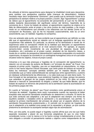 He utilizado el término egocentrismo para designar la inhabilidad inicial para descentrar,
para cambiar una perspectiva cognitiva dada (manque de décentration). Hubiera
resultado mejor decir simplemente "centrismo", pero puesto que la centración inicial de la
perspectiva es siempre relativa a la propia posición y acción, digo "egocentrismo" y pongo
de relieve que el egocentrismo no-consciente del pensamiento al cual me he referido,
estaba bastante desconectado del significado común del término, hipertrofia de la
conciencia de sí. Como he tratado de aclarar, el egocentrismo cognitivo se origina en la
falta de diferenciación entre el propio y los otros puntos de vista posibles, y de ningún
modo en un individualismo que precede a los relaciones con los demás (como en la
concepción de Rousseau, que se me ha imputado ocasionalmente, éste es un error
sorprendente, que, en realidad, Vygotsky no compartía).
Una vez aclarado este punto, se hace evidente que el egocentrismo así definido va más
allá que el egocentrismo social en relación con el lenguaje egocéntrico del que nos
ocuparemos más adelante. En particular, su alcance se ha demostrado a través de mi
experiencia sobre la concepción infantil de la realidad que descubre un egocentrismo
claramente penetrante operando en el nivel sensorio-motor. Por ejemplo, el espacio
sensorio-motor consta inicialmente de una pluralidad de espacios (bucal, táctil-
kinestésico, etc.) centrados en el propio cuerpo; alrededor de los dieciocho meses, a
través de un cambio de perspectiva (descentración) realmente comparable a la revolución
copernicana, el espacio se convierte en un contingente homogéneo único en el cual están
situados todos los objetos, incluso el propio cuerpo.
Volvemos a lo que más preocupa a Vygotsky de mi concepción del egocentrismo: su
relación con el concepto de autismo de Bleuler y el "principio de placer" de Freud. Con
respecto al primer punto, Vygotsky, que era un especialista en esquizofrenia, no niega,
como lo han hecho algunos críticos franceses, que cierto grado de autismo es normal en
todos los individuos -concepto admitido también por mi maestro Bleuler. Él sólo
consideraba que yo había sobreenfatizado las semejanzas entre egocentrismo y autismo
sin destacar suficientemente las diferencias- y no cabe duda que en esto tiene razón. Yo
hice hincapié en las semejanzas, cuya existencia Vygotsky no niega, porque me parecía
que aclaraban la génesis de los juegos simbólicos en los niños. En ellos se puede
observar a menudo el "pensamiento no dirigido y autista" de que habla Bleuler, que he
tratado de explicar en términos del predominio de la asimilación sobre la acomodación en
los primeros juegos del niño.
En cuanto al "principio de placer" que Freud considera como genéticamente previo al
"principio de realidad', Vygotsky tiene razón nuevamente cuando me reprocha el haber
aceptado esta secuencia demasiado simplificada sin detenerme a criticarla. El hecho de
que toda conducta sea adaptativa y de que la adaptación sea siempre una forma de
equilibrio (estable o inestable) entre la asimilación y la acomodación, nos permite: 1)
explicar la primera manifestación del principio de placer por el aspecto afectivo de la
asimilación frecuentemente predominante y, 2) coincidir con la opinión de Vygotsky de
que lo adaptación a la realidad corre pareja con la necesidad y el placer, ya que cuando
predomina la asimilación la acompaña siempre algún tipo de acomodación.
Pero, por otra parte, no puedo seguir a Vygotsky cuando afirma que una vez que había
separado necesidad y placer de sus funciones adaptativas (lo que no creo haber
considerado nunca, o por lo menos si lo he hecho corregí inmediatamente el error). Me
veía obligado a concebir el pensamiento realista u objetivo como independiente de las
 