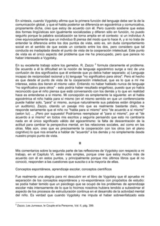 En síntesis, cuando Vygotsky afirma que la primera función del lenguaje debe ser la de la
comunicación global, y que el habla posterior se diferencia en egocéntrica y comunicativa,
propiamente dicha, creo que estoy de acuerdo con él. Pero cuando sostiene que estas
dos formas lingüísticas son igualmente socializadas y difieren sólo en función, no puedo
seguirlo porque la palabra socialización se torna amplia en el contexto: si un individuo A
cree equivocadamente que un individuo B piensa del modo que lo hace A, y si no trata de
entender la diferencia entre los dos puntos de vista, esto es, sin duda comportamiento
social en el sentido de que existe un contacto entre los dos, pero considero que tal
conducta es inadaptada desde el punto de vista de la cooperación intelectual. Este punto
de vista es el único aspecto del problema que me ha preocupado, pero que parece no
haber interesado a Vygotsky.
En su excelente trabajo sobre los gemelos. R. Zazzo 2
formula claramente el problema.
De acuerdo a él la dificultad en la noción de lenguaje egocéntrico surge a raíz de una
confusión de dos significados que él entiende que yo debía haber separado: a) Lenguaje
incapaz de reciprocidad racional y b) lenguaje "no significativo para otros". Pero el hecho
es que desde el punto de vista de la cooperación intelectual, que es lo que a mí me
interesa, estos dos tienen el mismo valor. Entiendo no haber hablado nunca de lenguaje
"no significativo para otros" - esto podría haber resultado engañoso, puesto que yo había
reconocido que el niño piensa que está conversando con los demás y lo que en realidad
hace es entenderse a sí mismo. Mi concepción es simplemente la siguiente: en el habla
egocéntrica el niño habla para sí mismo (en el mismo sentido en que un conferenciante
puede hablar solo, "para" sí mismo, aunque naturalmente sus palabras están dirigidas a
un auditorio). Zazzo, citando un pasaje mío que es realmente bastante claro, me
responde seriamente que el niño no "habla para sí mismo" sino "de acuerdo a sí mismo"
(selon lui) ... ¡Pero por supuesto! Podríamos reemplazar el "para sí mismo", por el "de
acuerdo a si mismo" en todos mis escritos y seguiría pensando que esto no cambiaría
nada en el único significado válido del egocentrismo: la falta de descentración de la
actitud para cambiar la perspectiva mental, en las relaciones sociales, así como en las
otras. Más aún, creo que es precisamente la cooperación con los otros (en el plano
cognitivo) lo que nos enseña a hablar de "acuerdo" a los demás y no simplemente desde
nuestro propio punto de vista.
II
Mis comentarios sobre la segunda parte de las reflexiones de Vygotsky con respecto a mi
trabajo, en el Capitulo VI, serán más simples, porque cree que estoy mucho más de
acuerdo con él en estos puntos, y principalmente porque mis últimos libros que él no
conoció, responden a las cuestiones que suscita o a la mayoría de ellas.
Conceptos espontáneos, aprendizaje escolar, conceptos científicos
Fue realmente una alegría para mí descubrir en el libro de Vygotsky que él aprueba mi
separación de los conceptos espontáneos y no-espontáneos con propósitos de estudio:
se podía haber temido que un psicólogo que se ocupó de los problemas de aprendizaje
escolar más intensamente de lo que lo hicimos nosotros hubiera tendido a subestimar el
aspecto de los procesos de estructuración continua en el desarrollo de la actividad mental
del niño. Es verdad que cuando Vygotsky me imputa el haber sobreenfatizado esta
2
Zazzo, Les Jumeaux, le Couple et la Personne, Vol. II, pág. 399.
 