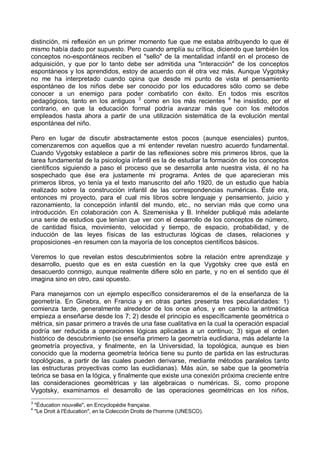 distinción, mi reflexión en un primer momento fue que me estaba atribuyendo lo que él
mismo había dado por supuesto. Pero cuando amplía su crítica, diciendo que también los
conceptos no-espontáneos reciben el "sello" de la mentalidad infantil en el proceso de
adquisición, y que por lo tanto debe ser admitida una "interacción" de los conceptos
espontáneos y los aprendidos, estoy de acuerdo con él otra vez más. Aunque Vygotsky
no me ha interpretado cuando opina que desde mi punto de vista el pensamiento
espontáneo de los niños debe ser conocido por los educadores sólo como se debe
conocer a un enemigo para poder combatirlo con éxito. En todos mis escritos
pedagógicos, tanto en los antiguos 3
como en los más recientes 4
he insistido, por el
contrario, en que la educación formal podría avanzar más que con los métodos
empleados hasta ahora a partir de una utilización sistemática de la evolución mental
espontánea del niño.
Pero en lugar de discutir abstractamente estos pocos (aunque esenciales) puntos,
comenzaremos con aquellos que a mi entender revelan nuestro acuerdo fundamental.
Cuando Vygotsky establece a partir de las reflexiones sobre mis primeros libros, que la
tarea fundamental de la psicología infantil es la de estudiar la formación de los conceptos
científicos siguiendo a paso el proceso que se desarrolla ante nuestra vista, él no ha
sospechado que ése era justamente mi programa. Antes de que aparecieran mis
primeros libros, yo tenía ya el texto manuscrito del año 1920, de un estudio que había
realizado sobre la construcción infantil de las correspondencias numéricas. Éste era,
entonces mi proyecto, para el cual mis libros sobre lenguaje y pensamiento, juicio y
razonamiento, la concepción infantil del mundo, etc., no servían más que como una
introducción. En colaboración con A. Szemeniska y B. Inhelder publiqué más adelante
una serie de estudios que tenían que ver con el desarrollo de los conceptos de número,
de cantidad física, movimiento, velocidad y tiempo, de espacio, probabilidad, y de
inducción de las leyes físicas de las estructuras lógicas de clases, relaciones y
proposiciones -en resumen con la mayoría de los conceptos científicos básicos.
Veremos lo que revelan estos descubrimientos sobre la relación entre aprendizaje y
desarrollo, puesto que es en esta cuestión en la que Vygotsky cree que está en
desacuerdo conmigo, aunque realmente difiere sólo en parte, y no en el sentido que él
imagina sino en otro, casi opuesto.
Para manejarnos con un ejemplo específico consideraremos el de la enseñanza de la
geometría. En Ginebra, en Francia y en otras partes presenta tres peculiaridades: 1)
comienza tarde, generalmente alrededor de los once años, y en cambio la aritmética
empieza a enseñarse desde los 7; 2) desde el principio es específicamente geométrica o
métrica, sin pasar primero a través de una fase cualitativa en la cual la operación espacial
podría ser reducida a operaciones lógicas aplicadas a un continuo; 3) sigue el orden
histórico de descubrimiento (se enseña primero la geometría euclidiana, más adelante la
geometría proyectiva, y finalmente, en la Universidad, la topológica, aunque es bien
conocido que la moderna geometría teórica tiene su punto de partida en las estructuras
topológicas, a partir de las cuales pueden derivarse, mediante métodos paralelos tanto
las estructuras proyectivas como las euclidianas). Más aún, se sabe que la geometría
teórica se basa en la lógica, y finalmente que existe una conexión próxima creciente entre
las consideraciones geométricas y las algebraicas o numéricas. Si, como propone
Vygotsky, examinamos el desarrollo de las operaciones geométricas en los niños,
3
"Éducation nouvelle", en Encyclopédie française.
4
"Le Droit à l'Education", en la Colección Droits de l'homme (UNESCO).
 